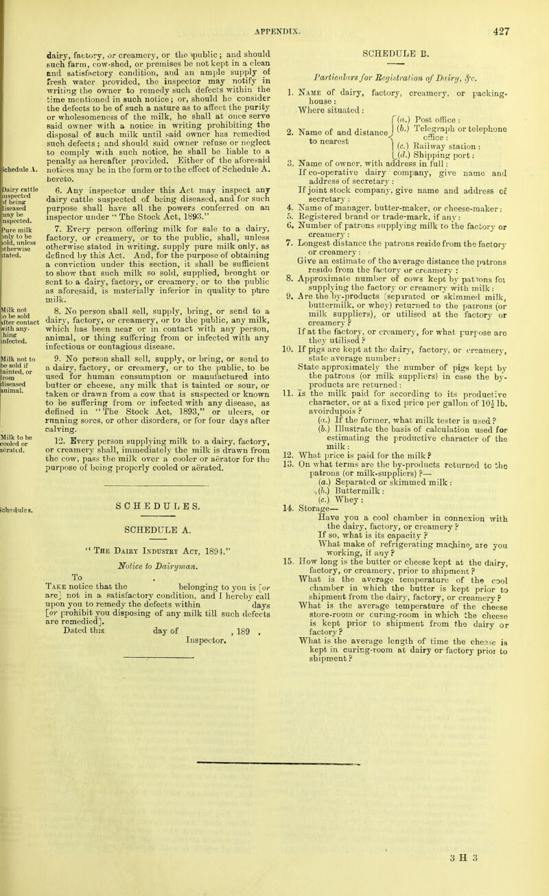 dairy, factory, or creamery, or tlio >public ; and should such farm, cow-shed, or premises be not kept in a clean and satisfactory condition, and an ample supply of fresh water provided, the inspector may notify in writing the owner to remedy such defects within the time mentioned in such notice; or, should he consider the defects to be of such a nature as to affect the purity or wholesomeness of the milk, he shall at once serve said owner with a notice in writing prohibiting the disposal of such milk until said owner has remedied such defects ; and should said owner refuse or neglect to comply with such notice, he shall be liable to a penalty as hereafter provided. Either of the aforesaid notices may be in the form or to the effect of Schedule A. hereto. 6. Any inspector under this Act may inspect any dairy cattle suspected of being diseased, and for such purpose shall have all the powers conferred on an inspector under  The Stock Act, 1893. 7. Every person offering milk for sale to a dairy, factory, or creamery, or to the public, shall, unless otherwise stated in writing, supply pure milk only, as de6ncd by this Act. And, for the purpose of obtaining a conviction under this section, it shall be sufficient to show that such milk so sold, supplied, bronght or sent to a dairy, factory, or creamery, or to the public as aforesaid, is materially inferior in quality to pure milk. 8. No person shall sell, supply, bring, or send to a dairy, factory, or creamery, or to the public, any milk, which has been near or in contact with any person, animal, or thing suffering from or infected with any infectious or contagious disease. 9. No person shall sell, supply, or bring, or send to a dairy, factory, or creamery, or to the public, to be used for human consumption or manufactured into butter or cheese, any milk that is tainted or sour, or taken or drawn from a cow that is suspected or known to be suffering from or infected with any disease, as denned in  The Stock Act, 1893, or ulcers, or running sores, or other disorders, or for four days after calving. 12. Every person supplying milk to a dairy, factory, or creamery shall, immediately the milk is drawn from the cow, pass the milk over a cooler or aerator for the purpose of being properly cooled or aerated. SCHEDULES. SCHEDULE A. The Daiey Industry Act, 1894. Notice to Dairyman. To . Take notice that the belonging to you is [or arej not in a satisfactory condition, and I hereby call upon you to remedy the defects within days [or prohibit you disposing of any milk till such defects are remedied]. Dated this day of , 189 . Inspector. SCHEDULE B. Particulars for Registration of Dairy, 8fc. Name of dairy, factory, creamery, or packing- house : Where situated: 2. Name of and distance to nearest f(a.) Post office I (6.) 9. 10. 11. 12. 13. 14. 15, Telegraph or telephone \ office: | (c.) Railway station : L(cZ.) Shipping port : Name of owner, with address in full: If co-operative dairy company, give name and address of secretary: If joint stock company, give name and address of secretary: Name of manager, butter-maker, or cheese-maker: Registered brand or trade-mark, if any: Number of patrons supplying milk to the factory or creamery: Longest distance the patrons reside from the factory or creamery: ■ Give an estimate of the average distance the patrons reside from the factory or creamery : Approximate number of cows kept by pat fons foi supplying the factory or creamoiy with milk: Are the by-products (separated or skimmed milk, buttermilk, or whey) returned to the patrons (or milk suppliers), or utilised at the factory or creamery ? If at the factory, or creamery, for what purpose arc they utilised ? If pigs are kept at the dairy, factory, or creamery, state average number: State approximately the number of pigs kept by the patrons (or milk suppliers) in case the by- products are returned: Is the milk paid for according to its productive character, or at a fixed price per gallon of 10} lb. avoirdupois ? (a.) If the former, what milk tester is used ? (b.) Illustrate the basis of calculation used for estimating the productive character of the milk: What price is paid for the milk ? On what terms are the by-products returned to the patrons (or milk-sup pliers) ?— (a.) Separated or skimmed milk : (&.) Buttermilk: (c.) Whey: Storage— Have you a cool chamber in connexion with the dairy, factory, or creamery ? If so, what is its capacity p What make of refrigerating machine, are you working, if any? How long is the butter or cheese kept at the dairy, factory, or creamery, prior to shipment ? What is the average temperature of the cool chamber in which the butter is kept prior to shipment from the dairy, factory, or creamery? What is the average temperature of the cheese store-room or curing-room in which the cheese is kept prior to shipment from the dairy or factoryP What is the average length of time the cheese is kept in curing-room at dairy or factory prioi to shipment ?