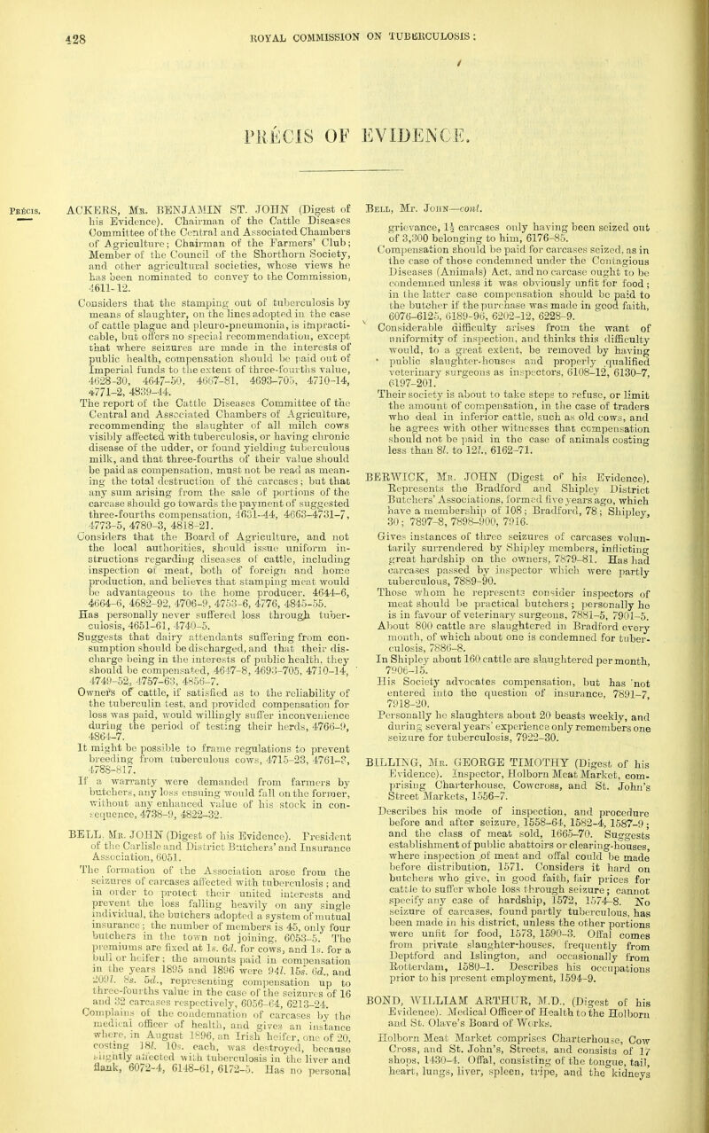 PRECIS OF EVIDENCE. PKiicis. AGREES, Ma. BENJAMIN ST. JOHN (Digest of — his Evidence). Chairman of the Cattle Diseases Committee of the Central and Associated Chambers of Agriculture; Chairman of the Farmers' Club; Member of the Council of the Shorthorn Society, and other agricultural societies, whose views ho has been nominated to convey to the Commission, 4611-12. Considers that the stamping out of tuberculosis by means of slaughter, on the lines adopted in the case of cattle plague and pleuro-pneumonia, is impracti- cable, but offers no special recommendation, except that where seizures are made in the interests of public health, compensation should be paid out of Imperial funds to the extent of three-fourths value, 4628-30, 4647-50 , 4667-81, 4693-705, 473.0-14, 4771-2, 4839-44. The report of the Cattle Diseases Committee of the Central and Associated Chambers of Agriculture, recommending the slaughter of all milch cows visibly affected with tuberculosis, or having chronic disease of the udder, or found yielding tuberculous milk, and that three-fourths of their value should be paid as compensation, must not be read as mean- ing the total destruction of the carcases ; but that any sum arising from the sale of portions of the carcase should go towards the payment of suggested three-fourths compensation, 4631-44, 4663-4731-7, 4773-5, 4780-3, 4818-23. Considers that the Board of Agriculture, and not the local authorities, should issue uniform in- structions regarding diseases of cattle, including inspection of meat, both of foreign and homo production, and believes that stamping meat would be advantageous to the home producer, 4644-6, 4664-6, 4682-92, 4706-9, 4753-6, 4776, 4845-55. Has personally never suffered loss through, tuber- culosis, 4651-61, 4740-5. Suggests that dairy attendants suffering from con- sumption should be discharged, and that their dis- charge being in the interests of public health, they should be compensated, 4647-8, 4693-705, 4710-14, 4749-52, 4757-63, 4856-7. Owners of cattle, if satisfied as to the reliability of the tuberculin test, and provided compensation for loss was paid, would willingly suffer inconvenience during the period of testing their herds, 4766-9, 4864-7. It might be possible to frame regulations to prevent breeding from tuberculous cows, 4715-23, 4761-3, 4788-817. If a warranty were demanded from farmers by butchers, any loss ensuing would fall on the former, without any enhanced value of his stock in con- sequence, 4738-9, 4822-32. BELL; Mr. JOHN (Digest of his Evidence). Fresident of the Carlisle and District Butchers' and Insurance Association, 6051. The _ formation of the Association arose from the seizures of carcases affected with tuberculosis ; and in order to protect their united interests and prevent the loss falling heavily on any single individual, the butchers adopted a system of mutual insurance ; the number of members is 45, only four butchers in the town not joining, 6053-5. The premiums are fixed at Is. 6cl. for cows, and Is. for a bull or heifer; the amounts paid in compensation in i he years 1895 and 1896 were 941. 15s. 6<Z., and 209Z. 8s. M., representing compensation up to three-fourths value in the case of the seizures of 16 and 32 carcases respectively, 6056-64, 6213-24. Complains of the condemnation of carcases by the medical officer of health, and gives an instance where, in August 1896. an Irish heifer, one of 20 costing J8Z. 10s. each, was destroyed, because . Lig&tly aifected with tuberculosis in the liver and flank, 6072-4, 6148-61, 6172-5. Has no personal Bell, Mr. John—conl. grievance, carcases only having been seized out of 3,300 belonging to him, 6176-85. Compensation should be paid for carcases seized, as in the case of those condemned under the Contagious Diseases (Animals) Act, and no carcase ought to be condemned unless it was obviously unfit for food ; in the latter case compensation should be paid to the butcher if the purchase was made in good faith, 6076-6125, 6189-96, 6202-12, 6228-9. Considerable difficulty arises from the want of uniformity of inspection, and thinks this difficulty would, to a great extent, be removed by having ' public slaughter-houses and properly qualified veterinary surgeons as inspectors, 6108-12, 6130-7, 6197-201. Their society is about to take steps to refuse, or limit the amount of compensation, in the case of traders who deal in inferior cattle, such as old cows, and he agrees with other witnesses that compensation should not be paid in the case of animals costing less than 81. to 121, 6162-71. BERWICK. Mr. JOHN (Digest of his Evidence). Represents the Bradford and Shipley District Butchers' Associations, formed five years ago, which have a membership of 108; Bradford, 78 ; Shipley, 30; 7897-8, 7898-900, 7916. Gives instances of three seizures of carcases volun- tarily surrendered by Shipley members, inflicting great hardship on the owners, 7879-81. Has had carcases passed by inspector which were partly tuberculous, 7889-90. Those whom he represents consider inspectors of meat should be practical butchers ; personally lio is in favour of veterinary surgeons, 7881-5, 7901-5. About 800 cattle are slaughtered in Bradford every month, of which about one is condemned for tuber- culosis, 7886-8. In Shipley about 160 cattle are slaughtered per month 7906-15. His Society advocates compensation, but has 'not entered into the question of insurance, 7891-7 7918-20. Personally he slaughters about 20 beasts weekly, and during several years' experience only remembers one seizure for tuberculosis, 7922-30. BILLING, Mr. GEORGE TIMOTHY (Digest of his Evidence). Inspector, Holborn Meat Market, com- prising Charterhouse, Cowcross, and St. John's Street Markets, 1556-7. Describes his mode of inspection, and procedure before and after seizure, 1558-64, 1582-4, 1587-9; and the class of meat sold, 1665-70. Suggests establishment of public abattoirs or clearing-houses, where inspection ,of meat and offal could be made before distribution, 1571. Considers it hard on butchers who give, in good faith, fair prices for cattle to suffer whole loss through seizure; cannot specify any case of hardship, 1572, 1574-8. No seizure of carcases, found partly tuberculous, has been made in his district, unless the other portions were unfit for food, 1573, 1590-3. Offal comes from private slaughter-houses, frequently from Deptford and Islington, and occasionally from Rotterdam, 158U-1. Describes his occupations prior to his present employment, 1594-9. BOND, WILLIAM ARTHUR, M.D., (Digest of his Evidence). Medical Officer of Health to the Holborn and St. Olave's Board of Works. Holborn Meat Market comprises Charterhouse, Cow Cross, and St. John's, Streets, and consists of 17 shops, 1430-4. Offal, consisting of the tongue, tail, heart, lungs, liver, spleen, tripe, and the kidneys