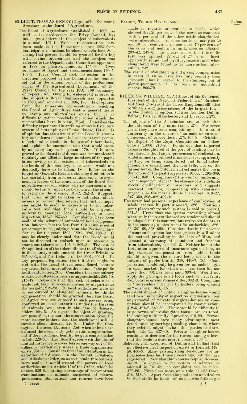 ELLIOTT, THOMAS HENR Y (Digest of his Evidence). Secretary to the Board of Agriculture. The Board of Agriculture established in 1889, as well as its predecessor the Privy Council, has taken great interest in the subject of tuberculosis in animals, 152-4. Various representations have been made to the Department since 1883 from municipal corporations, butcher s' associations, &c, asking that powers should be granted for dealing with bovine tuberculosis and the subject was referred to the Departmental Committee appointed in 1888 on pleuro-pneumonia, 155-60 Gives substance of report and recommendations, 160-5, 168-9. Privy Council took no action in the direction proposed by the Committee, for reasons set out in the annual report of the professional officer of the Agricultural Department of the Privy Council, for the year 1888, 166; summary of report, 167. Owing to, widespread interest in the subject a Royal Commission was appointed in 1890, and reported in 1895, 170. Is of opinion from the numerous representations reaching the Board of Agriculture that a general desire to stamp out tuberculosis exists, but it is difficult to gather precisely the action which the memorialists have in view, 171-3. Describes the difficulty experienced in arriving at any satisfactory system of  stamping out the disease, 174-8. Is of opinion that the success of the Board in stamp- ing out pleuro-pneumonia bas encouraged people to seek similar results in the case of tuberculosis, and explains the enormous cost that would ensue by adopting any such system, 179. If it were proved to the Board that disease was communicated regularly and affected large numbers of the popu- lation, owing to the existence of tuberculosis in the herds of this country, some action would un- doubtedly have to be taken, 180. Refers to the Registrar-General's Returns, showing diminution in the mortality from tubercular diseases, as an argu- ment in favour of the contention of the Board that no sufficient reason exists why so enormous a loss should be thrown upon stock-owners in the attempt to extirpate the disease, 181-2, 252-3. Suggests that action might be taken by individual stock- owners to protect themselves ; that further inqui- ries might be made by experts as to the tuber- culin test, and that there should be a greater uniformity amongst local authorities in meat inspection, 183-7, 257-60. Complaints have been made of the seizure of animals without compensa- tion, but considers the loss from this cause is not of great magnitude, judging from the Parliamentary Return for the years 1893, 1894, 1895, 188-9. It may be clearly understood that the Board would not be disposed to embark upon an attempt to stamp out tuberculosis, 195-6, 202-3. The cost of the application of the tuberculin test to all the cattle in the country would amount, for Great Britain, to 635,000/., and for Ireland to 436.000Z., 200-1. In any proposed legislation the initiative ought to rest with the Local Government Board, because any action taken must affect the action of the public health authorities, 205. Considers that compulsory isolation of affected animals is impracticable, 205-10, 215-17. Considers that the risk of seizure is a trade risk taken into consideration by all parties to the bargain, 219-23. If local authorities were to be empowered to slaughter animals, he thinks compensation should be granted, but the Board of Agriculture are opposed to such powers being conferred on local authorities under the Diseases of Animals Act; even in the case of diseased udders, 224-5. As regards the object of granting compensation, the more the compensation given the more danger is there that the stockowner will be careless about disease, 226-8. Under the Con- tagious Diseases (Animals) Act, when animals are diseased the owner only gets partial compensation, but if they are found healthy he gets compensation in full, 229-30. His Board agrees with the idea of mutual insurance to cover loss as one way out of the difficulty, particularly where a trade organisation exists, 231-5. Considers that if an alteration in the definition of disease in the Dairies, Cowsheds, and Milkshops Order, so as to include tuberculosis, were made, it would extend the powers of local authorities under Article 15 of the Order, which he quotes, 236-8. Taking advantage of post-mortem examinations on animals suspected of pleuro- pneumonia, observations and returns have been I 94260 Elliott, Thomas Henry—tout. made as regards tuberculosis in herds, which showed that 20 per cent, of the cows, as compared with 2 per cent, of the other cattle slaughtered, were tuberculous, in some herds as many as 30 and 40 per cent., and in one herd 70 per cent, of the cows and heifers in milk, were so affected, 239-42, 243-6. In a case where the tuberculin test was applied, 22 out of 23 in one herd, apparently sound and healthy, reacted, and when slaughtered were found to be more or less tuber- culous, 242. The result of slaughtering and giving compensation in cases of swine fever has only recently been successful, but in regard to the stamping out of pleuro-pneumonia it has been an undoubted success, 266-72. FIELD, Mil. WILLIAM, M.P. (Digest of his Evidence). President of the National Federation of Butchers and Meat Traders of the Three Kingdoms, affiliated to which are 52 Associations of the largest towns in the United Kingdom, such as London, Dublin, Belfast, Paisley, Manchester, and Liverpool, 273. The objects of the Association are to look after the interests of the meat trade, 274. For seven years they have been complaining of the want of uniformity in the seizure of animals or carcases on account of tuberculosis, 275, 403-8. Criticises the Report of the Royal Commission on Tuber- culosis (1890), 276-86. Points out that imported carcases slaughtered at the port of landing may be purchased without any apprehension of confiscation, whilst animals purchased in market overt apparently healthy, on being slaughtered and found, tuber- culous, are seized, and the loss falls, not on the farmer but on the butcher, and estimates the loss in the course of the past six years at 10,000/., 295-309, 336-46, 348. Complains of the want of uniformity in the inspection of meat, the absence of any definite special qualification of inspectors, and suggests practical butchers, co-operating with veterinary surgeons, as the most suitable inspectors, 310-27, 347, 350, 396-402, 409-13. Has never had personal experience of confiscation of whole carcase if part diseased, 328. Mentions some places where such system is said to prevail, 351-5. Urges that the system prevailing abroad where only the parts diseased are condemned should be adopted in this country, but expresses doubts as to its success; quotes scientific authorities, 328- 36, 361-68, 598, 602. Considers that in the absence of some such system butchers generally will adopt the method prevailing in the Isle of Man, and demand a warranty of soundness and freedom from tuberculosis, 349, 441-2. Neither he nor the Federation approve of insurance against loss, as they consider compensation from public funds should be given, the seizure being made in the interest of public health, 350, 443-7, 585. Com- pensation should only be given for animals bought in open market, for which not less than 81. nor more than 30Z. has been paid, 393-4. Would not apply the principle to all foods such as fish, fruit. &c, because circumstances differ, 382-3. Complains of  surrenders  of meat by traders being classed as seizures, 350, 587. The establishment of public slaughter-houses would tend to a uniformity of inspection and seizure ; but any removal of private slaughter-houses by com- pulsion should be accompanied by compensation, 412-5, 421-2, 540-52. There would be difficulty in large towns, where slaughter-houses are scattered, in obtaining unif ormity of practice, 416-20. Private slaughter-houses have many advantages ; meat deteriorates by carriage ; cooling chambers, where they existed, might obviate this particular draw- back, 424-32, 437-40. Private slaughter-houses continue to decrease for the reason, among others, that the trade in dead meat increases, 433-4. Believes, with exception of Dublin and Belfast, that no effective meat inspection exists in Ireland, 448- 56, 460-9. Many existing slaughter-houses are un- licensed—those built many years ago, but they are registered. New slaughter-houses require licences, 457-9. In regard to the system of seizures, as adopted in Dublin, no complaint can be made, 477-86. First-class meat, as a rule, is sold there, 510. 518-9. Apart from the producers and dealers in food-stuffs he knows of no one who fails to get l T