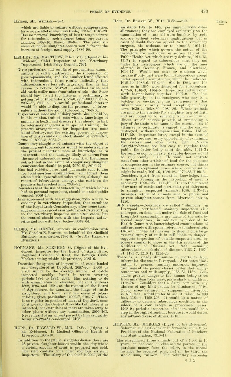 Haydon, Mr. William—cont. which are liable to seizure without compensation, have no parallel in the meat trade, 1720-6, 1818-28. Has no personal knowledge of loss through seizure for tuberculosis, such seizures being very rare in London, 1809-16, 1845-6, 1856-9. The establish- ment of public slaughter-houses would favour the increase of foreign meat supply, 1886-90. HEDLEY, Mb. MATTHEW, F.R.C.V.S. (Digest of his Evidence), Chief Inspector of the Veterinary Department, Irish Privy Council, 7931. Gives particulars and results of post-mortem exami- nations of cattle destroyed in the suppression of pleuro-pneumonia, and the number found affected with tuberculosis, these results indicating that tuberculosis was less rife in Ireland than he had reason to believe, 7942-9. Considers swine and old cattle suffer most from tuberculosis ; the State should buy up all the latter as a preliminary to getting rid of tuberculosis, 7950, 7992-8000, 8001-5, 2027-37, 8041-4. A careful professional observer would be able to diagnose the presence of tuber- culosis without the aid of tuberculin, 7959-60. Inspectors of meat and of dairy yards, &c. should be, in his opinion, trained men with a knowledge of animals in health and disease; they should, in fact, be veterinary sui'geons with special training; the present arrangements for inspection are most unsatisfactory, and the existing powers of inspec- tion of dairies and dairy stock should be extended, 7.961-9, 8023-5, 8065-74. Compulsory slaughter of animals with the object of stamping out tuberculosis would be undesirable in the present uncertain state of knowledge as to its extent, and the damage likely to accrue from the use of tuberculous meat or milk to the human subject, but in the event of compulsory slaughter compensation should be paid, 7970-81, 8014-22. Has had rabbits, hares, and pheasants sent to him for post-mortem examination, and found them affected with generalised tuberculosis, although no report of tuberculosis amongst the cattle on the premises had reached him, 7984-91. Considers that the use of tuberculin, of which he has had no personal experience, should be under public control, 8006-13. Is in agreement with the suggestion, with a view to economy in veterinary inspection, that members of the Royal Irish Constabulary, after some train- ing, would make good assistant inspectors, reporting to the veterinary inspector suspicious cases, but the conti'ol should rest with the Imperial autho- rities and not with local bodies, 8049-64. HIDES, Me. HENRY, appears in conjunction with Mr. Charles E. Pearson, on behalf of the Sheffield Butchers' Association, 7496-8. (See Mr. Pearson's Evidence.) HOLMANS, Mr. STEPHEN G. (Digest of his Evi- dence), Inspector for the Board of Agriculture, Deptford Division of Kent, the Foreign Cattle Market coming within his province, 2085-6. Describes the system of inspection of cattle landed and slaughtered at Deptford, 2087-90 ; 2,600 or 2,700 would be the average number of cattle inspected weekly; hands in return covering periods 1886 to 1895, 2091. Has nothing to do with examination of carcases, but in the years 1892, 1893, and 1894, at the request of the Board of Agriculture, he examined the lungs of cattle slaughtered and found very few cases of tuber- culosis ; gives particulars, 2092-7, 2104-7. There is no regular inspection of meat at Deptford, most of it goes to the Central Meat Market, where it is inspected, but quantities of meat are taken away to other places without any examination, 2099-103. Never heard of an animal passed by him as healthy being afterwards condemned, 2108. HOPE, Dk. EDWARD W., M.D., D.Sc. (Digest of his Evidence). Is Medical Officer of Health of Liverpool, 1008-10. In addition to the public slaughter-house there are 28 private slaughter-houses within the city where a certain amount of meat is prepared and sold. The staff consists of a chief and four assistant inspectors. The salary of the chief is 290Z., of the Hope, Dr. Edward W., M.D., D.Sc.—cont. assistants 120L to 140L per annum, with other allowances ; they are employed exclusively on the examination of meat; all were butchers by trade and are without veterinary qualifications, but in cases of doubt they can appeal to the veterinary surgeon, his assistant, or to himself, 1011-13. The principles which govern the action of the inspectors are laid down in section 116 of the Public Health Act, which are very definite, 1014-15, 1113 ; in regard to tuberculous meat they act under his instructions, which are on the lines adopted in Germany, Prance, and elsewhere, 1014-17. Would not seize or condemn whole carca3e if only part were found tuberculous except under special circumstances, which he indicates, 1018-19, 1083-6, 1114-30. 214 in 1894, and 103 carcases in 1895, were destroyed for tuberculosis, 1022-6, 1046-9, 1104-5. Inspectors and salesmen work harmoniously together, 1027-9. The loss falls generally on the consignor, who may be a butcher or cowkeeper; his experience is that tuberculosis is rarely found excepting in dairy cows, 1030-2, 1050-60, 1080-82. Where animals are sent to the abattoir for slaughter in good faith and are found to be suffering from any form of illness, an old custom prevails of summoning a jury of the trade who examine the carcase, and. if all agree, a certificate is signed, and the carcase destroyed, without compensation, 1033-7, 1131-4, 1147-50. Inspectors have, except in the cases of imported carcases, every opportunity of examining the viscera and other parts, 1039. Private slaughter-houses are less easy to regulate than public, the latter being most desirable, 1041-3; the suppression of private slaughter-houses would be very costly, 1110. He would not separate meat from other articles of food for the purposes of compensation in the ordinary course, but thinks there are exceptional cases where compensation might be made, 1061-6, 1089-98, 1179-83, 1192-3. Considers, apart from scientific knowledge, that a special training in the inspection of meat is necessary, 1099-103, 1111-12. It is to the interest of owners of cattle, and particularly of dairymen, to slaughter suspected animals, 1098, 1135-43; furnishes return of animals sent to public and private slaughter-houses from Liverpool dairies, 1220. Milk Supply.—Cowsheds are called  shippons in Liverpool; certificated sanitary inspectors visit and report on them, and under the Sale of Pood and Drugs Act examinations are made of the milk by special inspectors ; in addition, by order of the Health Committee, bacteriological examinations of milk are made with special reference to'tuberculosis, 1151-2; but the city having to depend on a large external supply of milk is still liable to danger; suggests inspection of outside suspected areas by powers similar to those in the 4th section of the Notification of Diseases Act, 1890, including tuberculosis in schedule of diseases, 1153-7, 1187- 91, 1195-7, 1210-12, 1214-20. There is a steady diminution in mortality from tubercular diseases in Liverpool. Attributes dimi- nution to general sanitary measures, improved dwellings of the poorer classes, better diet, whole- some meat and milk supply, 1158-65, 1167. Con- siders greater danger to the human being arises from milk than from meat, particularly in children, 1166-76. Considers that a dany cow with any disease of any kind should be eliminated, 1194. Cubic space required in shippons in Liverpool is 600 feet; would prefer to see it raised to 800 feet, 1184-6, 1199-203. It would be a matter of difficulty to detect a tuberculous condition in the udder of a cow except in pronounced cases, 1208-9 ; periodic inspection of udders would be a step in the right direction, because it would detect any advanced case of illness, 1213. HOPKIN, Mr. MORGAN (Digest of his Evidence). Salesman and cattle-dealer in Swansea, and a Vice- President of the National Federation of Butchers and Meat Traders, 7310-11. Has surrendered three animals out of a 1,000 in 10 years; in one case he obtained no portion of the purchase money from the seller, in the second instance he received part, and in the third the whole sum, 7313-32. The voluntary surrender 3 12