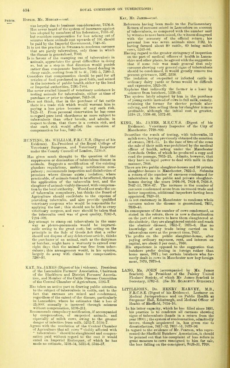 Hopkin, Mr. Morgan— cont. was largely due to business considerations, 7.376-8. Has never heard of the system of insurance against loss adopted by members of his federation, 7333-47, but considers compensation for loss arising out of seizures where animals cost upwards of 10Z.should be paid by the Imperial Government, 7348-65. It is not the practice in Swansea to condemn carcases that are partly tuberculous, only those in which the disease is generalised, 7360. Is in favour of the stamping out of tuberculosis in animals, appreciates the great difficulties in doing so, but as a step in that direction would punish rather than compensate butchers found dealing in cheap cattle, costing from 31- to 4/., 7361-5, 7380-3. Considers that compensation should be paid for all articles of food purchased in good faith, and seized in the interests of public health, either by the local or Imperial authorities, 7391-7404. Has never availed himself of veterinary assistance in testing animals for tuberculosis, either at time of purchase or prior to slaughter, 7413-16. Does not think, that in tho purchase of fat cattle there is a trade risk which would warrant him in paying a less price because of any such risk, 7425-41. From personal observation he has come to regard pure bred shorthorns as more subject to tuberculosis than other breeds, and admits, in respect to them, that there is a certain risk, and that such risk would affect the question of compensation for loss, 7442-56. HUNTING, Mr. WILLIAM, F.R.C.V.S. (Digest of his Evidence). Ex-President of the Royal College of Veterinary Surgeons, and Veterinary Inspector under the County Council of London, 7236-9. Has given much thought to the question of the suppression or diminution of tuberculous disease in animals. Suggests a modification of the existing glanders regulations, making notification com- pulsory ; recommends inspection and disinfection of premises where disease exists ; isolation, where practicable, of animals found to be affected, through the application of the tuberculin test, and the slaughter of animals visibly diseased, with compensa- tion by the local authority. Would not make the use of tuberculin compulsory, but thinks the Board of Agriculture should contribute to the expense of providing tuberculin, and also provide qualified veterinary surgeons who would be responsible for applying the test; this should not be left to every veterinary surgeon, and care should be taken that the tuberculin used was of good quality, 7242-9, 7294-309. Any attempt to stamp out tuberculosis in the same way as pleuro-pneumonia would be impracti- cable owing to the great cost; but acting on the principle in the Sale of Goods Act that a seller should not dispose of any deleterious article, thinks the purchaser of an animal, such as the dairyman or butcher, might have a warranty to extend over eight days that the animal was free from tuber- culosis ; this arrangement would, in his opinion, largely do away with claims for compensation. 7280-93. KAY, Mr. JAMES (Digest of his i vidence). President of the Lancashire Farmers' Association, Chairman of the Blackburn and District Farmers' Associa- tion, and Member of the Cattle Diseases Committee of the Central Chamber of Agriculture, 5193-7. Has taken an active part in drawing public attention to the subject of tuberculosis in cattle, and to the fact that carcases are seized and condemned, regardless of the extent of the disease, particularly in Lancashire, where he estimates that a loss of 25,000/. annually is incurred through seizures without compensation, 5198-211. Recommends compulsory notification, if accompanied by compensation, of suspected animals, and especially of milch cows, owing to the greater danger of infection from milk, 5212-7, 5334-7. Agrees with the resolution of the Central Chamber of Agriculture that all cows  visibly ail'ected with  tuberculosis  should be slaughtered and compen- sation paid without regard to the cost it would entail on Imperial Exchequer, of which he has made no estimate, 5218-34, 5311-6, 5344-57. Kay, Mr. James—cont. Reference having been made to the Parliamentary Return of carcases seized in Lancashire on account of tuberculosis, as compared with the number said by witness to uave been seized, the witness disagreed with the accuracy of the official return; his personal loss was seven animals since 1892, he having farmed about 80 cattle, 60 being milch cows, 5243-86. Having regard to the greater stringency of inspection on the part of medical officers'of health in Lanca- shire and other places, he agreed with the suggestion that if some rule was made general that only carcases showing A ery general signs of tuberculosis should be condemned, it would greatly remove the present grievance, 5287, 5338. The isolation of suspected or infected cattle in ordinary dairy yards or farms would be difficult and expensive, 5325-30. Explains that indirectly the farmer is a loser by seizures from butchers, 5339-43. The system lately adopted by him in the purchase of young cattle instead of cows in full milk, namely, retaining the former for shorter periods after calving, and then selling them for slaughter is more profitable, although the initial cost is greater, 5318-21, 5358-66, 5372-81. KING, Mr. JAMES, M.R.C.V.S. (Digest of his Evidence). Veterinary Inspector of the City of Manchester, 7799-800. Describes the result of testing, with tuberculin, 13 milch cows, having previously obtained the sanction of owners, 7801-15. In the case of two of the cows the sale of their milk was prohibited by the medical officer of health, acting under the Manchester Cowsheds Order, of which he produced, a copy and read the passage, 7815-21. Admits, however, that they have no legal power to deal with milk in this manner, 7846. There are two public slaughter-houses and 96 private slaughter-houses in Manchester, 7822-3. Submits a return of the number of carcases condemned for tuberculosis in the public and private slaughter- houses during the years 1894-96, 7824-8, 7836-8, 7847-51, 7858-67. The increase in the number of carcases condemned arose from increased trade and better inspection, additional inspectors having been appointed, 7829-31. It is not customary in Manchester to condemn whole carcases unless the disease is generalised, 7835, 7839-43. In consequence of the number of cows condemned, as stated in the return, there is now a disinclination on the part of owners to have them slaughtered at the abattoir; they are slaughtered outside and reach the abattoir dressed, 7852-7, 7875-6. Has no knowledge of any trade being carried on in tuberculous cows at the present time, 7857. The profits on the public slaughter-house, after paying ordinary expenses, rent, and interest on capital, are about 3 per cent., 7868. His experience is opposed to the suggestion that butchers prefer dealing in foreign rather than home meat, 7871; but certain butchers who for- merly dealt in cows in Manchester now buy foreign meat, 7870, 7873-4. LANG, Mr. JOHN (accompanied by Mr. James Scarlett). Is President of the Paisley United Fleshers' Society, of which Mr. James Scarlett is Secretary, 5782-3. (See Mr. Scarlett's Evidence.) LITTLE JOHN, Dr. HENRY HARVEY, M.B., F.R.C.S.E. (Digest of his Evidence). Lecturer on Medical Jurisprudence and on Public Health at Surgeons' Hall, Edinburgh, and Medical Officer of Health of Sheffield, 7614-16. In his latter capacity, which he has filled since 1891, his practice is to condemn all carcases showing signs of tuberculosis (hands in a return from the year 1890); the system of condemnation, admittedly severe, though acquiesced in, has given rise to dissatisfaction, 7617-32, 7637-5], 7679-96. In regard to the evidence of Mr. Pearson, who repre- sented the Sheffield Butchers' Association, it should be pointed out that his complaint of loss refers in great measure to cows consigned to him for sale, the loss falling on the consignori, 7628-31, 7709.