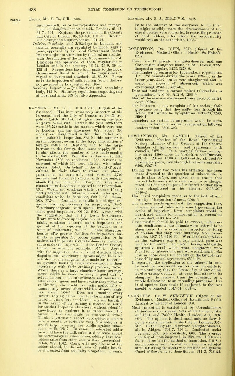 Proms, Mr. S. B., C.B.—cont. incorporated), as to the regulations and manage- ment of slaughter-houses outside London, '25-34. 64-74, 101. Explains the provisions in the County and City of London, 35, 99-100, 118-20. Erection and closing of slaughter-houses, 121-34. Dairies. Cowsheds, and Milkshops in London, and outside, generally are regulated by model regula- tions, approved by the Local Government Board, but are subject to alteration by the local authorities, with the sanction of the Local Government Board. Describes the operation of those regulations in London and in the country, 36-54, 75-9, 89-90, 138-41. Suggestions have been made to the Local Government Board to amend the regulations in regard to dairies and cowsheds, 55, 82-83. Power as to the inspection of milk coming from a district not governed by local authority, 135-7. Sanitary Inspectors.—Qualifications and examining body, 143-9. Statutory regulations respecting sale of meat and milk, 149-51, also Appendix. RAYMENT, Me. S. J., M.R.C.V.S. (Digest of his Evidence). Has been veterinary inspector of the Corporation of the City of London at the Metro- politan Cattle Market, Islington, during the past 30 years, 874-5, 899. During the year 1895 there were 105,728 cattle in the market, which were sent to London and the provinces, 877; about 300 weekly are slaughtered within the market and come under his inspection, 878-9 ; this number is on the decrease, owing to the large importation of foreign cattle at Deptford, and to the large increase in the foreign dead meat supply, 881-2; it also affects the number of live cattle coming to the market, 883. From the 1st January to 14th November 1896 he condemned 253 carcases as unsound, of which 133 were affected with tuber- culosis, 884-8. On behalf of the Board of Agri- culture, in their efforts to stamp out pleuro- pneumonia, he examined, post mortem, 3,709 animals and found 723 affected with tuberculosis, about 19J per cent., 889, 913-7, 939; they were contact animals and not supposed to be tuberculous, 891. Would not condemn whole carcases if only partly affected with tubercle, except under special conditions which he describes, 892 -3, 931. 944-7, 965, 972-3. Considers scientific knowledge and special training necessary for inspectors, 8^4-5. Veterinary surgeons, with special training, would make good inspectors, 906-12, 918. Agrees with the suggestion that if the Local Government Board were to draw up regulations as to what they might condemn it would assist inspectors and get rid of the objection of the butchers as to want of uniformity, 949-52. Public slaughter- houses offer greater facilities for inspection, but thinks it possible for proper supervision to be maintained in private slaughter-houses ; instances those under the supervision of the London County Council as excellent examples, 955-6. Agrees with the suggestion that in rural districts where disputes arose veterinary surgeons might be called in to decide, or arrangements be made for inspection at specified hours by veterinary surgeons without interfering with their ordinary practice, 957-9. Where there is a large slaughter-house arrange- ments might be made to leave a good deal of actual inspection to subordinates, not necessarily veterinary surgeons, and have a veterinary inspector as director, who would pay visits periodically to examine any carcase about which a dispute might have arisen, 960-1. Does not examine every carcase, relying on his men to inform him of any doubtful cases, but considers it a great hardship iu the event of his passing a carcase as sound for another inspector elsewhere, without scientific knowledge, to condemn it as tuberculous ; the owner in that case might be prosecuted, 978-9. Thinks a systematic inspection of udders in dairies once a month or fortnight very desirable, as it would help to secure the public against tuber- culous milk, 985-7. In cases of indurated udder he would have the milk submitted to some expert for bacteriological examination, adding that hard udders arise from other causes than tuberculosis 991-6, 999, 1002. Cows, with any disease of the udder, should, in the interests of public health, be eliminated from the dairy altogether it would Rayment, Mr. S. J., M.R.C.V.S.—cont. be to the interest of the dairyman to do this ; it might possibly meet the circumstances of the case if owners were compelled to report the presence of hard udders, after which the responsibility would rest on the authorities, 1003-7. ROBERTSON, Dr. JOHN, M.D. (Digest of his Evidence). Medical Officer of Health, St. Helen's, 3217. There are 19 private slaughter-houses, and one Corporation slaughter-house in St. Helen's, 3227. Inspection regular, 3233, 3278-9. The number of seizures for tuberculosis represented 1 in 573 animals during the years 1894-6; in the latter year, 3,397 beasts were slaughtered and 13 seized on account of tuberculosis, which was exceptional, 3232-3, 3259-61. Does not condemn a carcase unless tuberculosis is generalised, 3236-56, 3262-6, 3288-9. Most of the carcases condemned were those of milch cows, 3260-1. The butchers do not complain of his action; their grievance being that they suffer loss through his action, with which he sympathises, 3219-20, 3286, 3290-1. Considers no system of inspection would be satis- factory to butchers, unless compensation followed condemnation, 3299-302. ROWLANDSON, Mb. SAMUEL (Digest of his Evidence). Member of the Royal Agricultural Society, Member of the Council of the Central Chamber of Agriculture, and represents both councils, 6488-90. Is a practical farmer, occupy- ing about 2,800 acres in Yorkshire and Durham, 6492-4. About 1,500 to 1,400 cattle, all used for feeding purposes, pass through his hands annually, 6495, 6567-8. During the past two years his attention has been more directed to the question of tuberculosis in cattle than before, and gives as a reason that hi* cattle formerly were sent away to be slaugh- tered, but during the period referred to they have been slaughtered in hiB district, 6496-501, 6540-2. Has heard complaints made as to the lack of uni- formity of inspection of meat, 6502-5. The witness partly agreed with the suggestion that, if some general rules were issued governing the action of inspectors, fewer complaints would be heard, and claims for compensation be somewhat diminished, 6538, 6579-90. Compensation should be paid to owners, under cer- tain conditions, where animals were ordered to be slaughtered by a veterinary inspector, be being of opinion that they were suffering from tuber- culosis, 6507-15, 6556-60. Would include butchers in this category where a fair market price was paid for the animal, he himself having sold cattle, apparently sound, which when slaughtered were found to be tuberculous, and were condemned ; tho loss in those cases fell equally on the butcher and himself by mutual agreement, 6516-37. In regard to the application of the tuberculin test, he would be most unwilling to submit his cattle to it, maintaining that the knowledge of any of his herd re-acting would, in his case, lead either to its slaughter, its removal from the cowshed, or a ■public declaration to an intending purchaser ; but is of opinion' that cattle if subjected to the test should be branded, 6547-51, 6561-4. SAUNDERS, Dr. W. SEDGWICK (Digest of his Evidence). Medical Officer of Health and Public Analyst to the City of London, 603. Meat inspection is carried out by Commissioners of Sewers under special Acts of Parliament, 1848 and 1851, and Public Health (London) Act, 1891, 604. This applies to dead meat only, as there is no live stock market in the City of London, 605- 707. In the City are 14 private slaughter-houses, all in Aldgate, 606-7, 710-1. Conducted under byelaws, 609. No cowsheds, 608. The average quantity of meat inspected in 1896 was 1,200 tons daily ; describes the method of inspection, 610-84; six inspectors form the staff and they are selected after satisfying the sanitary committee and general Court of Sewers as to their fiteess 611-3, 718-23.