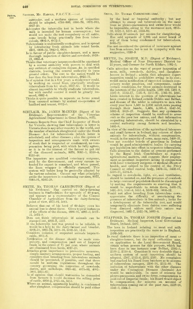 Sessions, Mr. Habold, F.R.C.V:S£—cont. surrender, and a uniform system of inspection should be adopted, 6784-800, 6866-76, 6891-911, 6917-20. Advocates the tuberculin test in herds where Lhe milk is intended for human consumption; but would not make the test compulsory on all cattle, some breeds being practically free from tuber- culosis, 6802-8, 6852-4. Tuberculosis is undoubtedly contagious, and is spread by introducing fresh animals into sound herds, 6801, 6809-12, 6842-3, 6854. Is in favour of public slaughter-houses, and a more thorough inspection of dairies and cowsheds, 6818- 21 6855-6. Thinks that veterinary inspectors should be appointed by a central authority with powers to deal with any outbreak of contagious disease, &c. in specified districts, leaving the central authority to issue general orders. The cost to the nation would be less than the loss from tuberculosis, 6822-31. Is of opinion that in a few years a stockowner could, by working on sound lines, practically eradicate tuberculosis from his stock, 6857-65. It would be almost impossible to wholly eradicate tuberculosis, but with careful control it could be greatly les- sened, 6882-4. Thinks it quite possible to separate on farms sound from unsound animals by mutual co-operation of landlord and tenant, 6912-5. SINCLAIR, Me. JAMES MclNNES (Digest of his Evidence). Representative of the Victorian Agricultural Department in Great Britain, 8075. Presents Reports from the Chief Inspector of Stock for Yictoria, showing that tuberculosis is lower in Victoria than in any other country in the world, and the number of animals slaughtered under the Stock Diseases Act for tuberculosis (which latter is scheduled), and other diseases ; also the system of inspection and arrangements made with owners of stock that is suspected or condemned, no com- pensation being paid, with which he fully agrees, as it is to the interest of the farmer to get rid of the diseased animals, 8076, 8081-3, 8100-4, 8133-48. The inspectors are qualified veterinary surgeons, paid by the Government, and every carcase in- tended for export is examined, and when passed, the linen wrapper is officially stamped. This system will before long be generally adopted by the various colonies. Cannot say what principles guide the inspectors in condemning carcases, 8077, 8084-91, 8105-29. SMITH, Me. THOMAS CAitRINGTON (Digest of his Evidence). Has carried on dairy-fanning business in Staffordshire for upwards of 40 years, and appears as a representative of the Central Chamber of Agriculture from the dairy-farming point of view, 4875-81, 5064. Believes that out of his herd of 60 dair}- cows his annual loss is about three. Gives typical instances of the effects of the disease, 4886-95, 4981-3, 5017- 21, 5073-9. Does not think tuberculosis in animals can be stamped out, 4905-7, 5117. If the tuberculin test was proved to be reliable, it would be a help to the dairy-farmer and breeder, 4908-10, 4961-74, 5004-16, 5048-53, 5146. Considers isolation of suspected animals impracti- cable, 4911-6. Notification of the disease should be made com- pulsory, and compensation paid out of Imperial funds to the extent of 75 per cent, where animals are eliminated from herds, 4917-23. Attaches great importance to preventive measures, simple sanitary arrangements, proper feeding, and considers that breeding from tuberculous animals should be prevented, if possible, and that there snould be uniform regulations throughout the country governing the inspection of cowsheds, daries. and milkshops, 4923-42, 4975-80 4985- 5003, 5055-63. Is of opinion that should warranties be demanded from farmers it would decrease the sellin°- price of cattle, 4950-2, 5025-44, 5054, Where an animal, apparently healthy, is condemned after slaughter., compensation should be paid either Skith, Mr. Thomas Carkxngton—cont. by the local or Imperial authority ; but any attempt to stamp out tuberculosis on the same lines as pleuro-pneumonia and swine fever would be impossible, owing to the enormous cost, 4953- 60, 5022-3, 5118-43, 5153-82. Sells about 30 animals per annum for slaughtering. Has sold upwards of 1,000, and never heard of any of them being condemned for tuberculosis, 5065-72. Has not considered the question of insurance against loss from seizure, but is not in sympathy with the suggestion, 5183-9. SMYTH, Dk. JOSEPH, M.D. (Digest of Evidence). Medical Officer of Naas Dispensary District for 22 years, and Coroner for North Kildare, 5382-5. Calls attention to the want of proper inspection of meat, milk, cowsheds, dairies, and slaughter- houses in Ireland ; admits that adequate expert inspection would be prohibitive owing to its cost; would make notification of suspected animals com- pulsory under penalties, and compensate, under certain conditions, for those animals destroyed in the interests of the public health, 5389-403, 5481-9, 5507-9, 5512-17, 5535-9, 5555-81, 5585-93, 5605. Little interest in the question of tuberculosis has been created in Ireland outside Dublin and Belfast, and disease of the udder is unknown to men who every year have 1,500 to 2,000 milch cows passing through their hands, 5,404, 5,505-6, 5547-50, 5582-3, 5625-27. Suggests that any systematic scheme of inspection should be confined to areas such as the poor law unions, and that information respecting tuberculosis, should be circulated by a central authority among farmers and breeders, 5405-8. In view of the condition of the agricultural labourers and small farmers in Ireland, any seizure of their animals for tuberculosis, without compensation, would, in the majority of cases, mean ruin, 5409-31. Does not consider boards of guardians in Ireland would be good administrative bodies for carrying any legislation into effect in respect to tuberculosis. Calls attention to the duties at present performed by the Royal Irish Constabulary as regards agricultural matters, and suggests their employ- ment as assistant inspectors acting in conjunction with local veterinary surgeons or medical officers of health, and subject to the control of the Privy Council or other central body, 5434-55, 5458-61, 5510-11, 5594-8. In regard to cowsheds, light, air, and ventilation, should be insisted on, and the presence of cowsheds in large centres of population should be discouraged by making the requirements so exacting that it would be unprofitable to retain them, 5468-73, 5491-504, 5540-6, 5551-4, 5599-602, 5606-12. Would not allow breeding from tuberculous cows; appreciates the difficulty of ascertaining the presence of tuberculosis in live animals ; looks for a development of the tuberculin test, and would temporarily eliminate from dairies cows suffering from diseased udders until their nature was diagnosed, 5462-7, 5522-34, 5603-4. STAFFORD, De. THOMAS JOSEPH (Digest of his Evidence). Medical Inspector, Local. Government Board, Ireland, 2497. The laws in Ireland relating to meat and milk inspection are practically the same as in England, 2499-501. In rural districts there is no inspection of meat or slaughter-houses, but the rural authorities may, on application to the Local Government Board, obtain urban powers for this purpose, which has been done in one instance near Belfast, 2502-3, 2530-2, 2550-4. Considers it very desirable that a uniform system of meat inspection should be adopted, 2507,2515-6,2535,2591. No complaints had reached his Board from butchers as to seizures of tuberculous carcases, 2506-10, 2555-60. The inclusion of tuberculosis with the other diseases under the Contagious Diseases (Animals) Act would be undesirable. In cases of seizures for pleuro-pneumonia and swine-fever, compensation is paid out of Imperial funds; his Board would object to ;'ompensation for seizures on account of tuberculosis coming out of the poor rate, 2518-26, 2541-3, 2564-7.