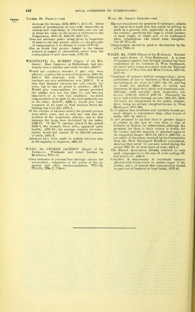 Vacher, Dr. Francis— cont. decrease the disease, 4039, 4094-8, 4151-83. Gives results of inoculations of cows with tuberculin on various well kept farms in Cheshire, and sets out in detail his views on the terms of reference to the Commission, 4039-41, 4069-75, 4099-110._ Does not advocate power being given to inspectors of meat to cut into glands, unless on the principle of compensation if no disease is found, 4139-42. Has no doubt that greater danger to the human subject, in regard to tuberculosis, arises from the consumption of milk than meat, 4183-92. WAGSTAFFE, Mr. ROBERT (Digest of his Evi- dence). Meat Inspector at Birkenhead, had pre- viously been a butcher and cattle breeder, 2440-7. Would not condemn carcases if part only were affected ; explains his system of inspection, 2448-50, 2495-6. His relations with the Birkenhead butchers are very satisfactory now, 2451-3. It is true that diseased carcases are sold outside the town, but he has no power to interfere, 2454-7. Would give compensation for seizure provided the animal cost not less than 8?., and was not emaciated or in very bad condition; one-third compensation to be paid by the local authority out of the rates, 2458-65, 2482-4; would give com- pensation in all cases of food seizures where the trading was bond fide, 2472-5. Of the number of carcases seized the greater portion were milch cows, and in only one case was the decision of the magistrate adverse, and in that instance the lungs were destroyed by his order, 2466-71. Of the 71 carcases seized in the period 1892-6, the animals, when alive, appeared quite healthy. 2476-81; the average seizures for tuber- culosis would not exceed 10 in 200,000 carcases of cattle, 2492-3. Attempts have been made to unduly influence him in his capacity as inspector, 2485-90. WARD, Mr. GEORGE JACKSON (Digest of his Evidence). Wholesale and retail butcher in Middleton, 7710-12. Gives instances of personal loss through seizure for tuberculosis; complains of the action of the in- spector and offers recommendations, 7713-29, 7755-79, 7784-7, 7790-8. Ward, Mr. George Jackson—cont. Has not considered the question of insurance, admits the loss to be a trade risk, but would be willing to abide by a general rule, applicable in all parts of the country, specifying the stage in which carcases of meat ought, or ought not, to be condemned when tuberculosis was found after slaughter, ^730-47, 7755-79. Compensation should be paid to the butcher by the seller, 7748-53. WILEY, Mr. JOHN (Digest of his Evidence). Butcher and cattle dealer, of West Hartlepool. A system of insurance against loss through seizures has been established by the butchers in West Hartlepool, the latter place being associated with the National Federation of Butchers and Meat Traders, 4379-82, 4457-80. Complains of seizures without compensation ; gives particulars of loss to butchers in West Hartlepool amounting in six years to 1,525?. 12s. 63,., and has no doubt the medical officer of health and inspectors do their duty fairly and conscientiously, although until recently their inspection was severe, 4383-96, 4403-6, 4487-91. Personally he never suffered loss through seizure, 4494-505, 4594. All cattle are slaughtered in the public abattoir, there being no private slaughter-houses in West Hartlepool, 4397-402. Is of opinion that shorthorn and Ayrshire breeds are more subject to tuberculosis than other breeds of cattle, 4411-12, 4451-2. Is not prepared to say that there is greater danger of seizure in the case of cows than in that of bullocks or heifers for tuberculosis, although the premium for them in their society is double for the former, and the majority of members agree in the suggested danger, 4413-14, 4453-5, 4468-72 ; is not aware of the return received by the Commission from the West Hartlepool Butchers' Association, showing that out of 44 carcases seized during the period 1891-96, 41 were those of cows, 4481-5. The Mutual Association already referred to only paid compensati on in the case of cows costing 10?. and heifers 81., 4542-8. Considers it unnecessary to confiscate carcases affected with tuberculosis in certain stages of the disease, and is of opinion that compensation should be paid out of Imperial or local funds, 4537-41.