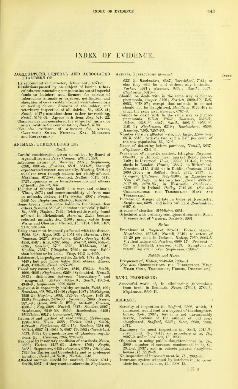 INDEX OF EVIDENCE. AGRICULTURE, CENTRAL AND ASSOCIATED CHAMBERS OF: Its representative character, Ackers, 4613, 4871-2. Resolutions passed by, on subject of bovine tuber- culosis, recommending compensation outof Imperial funds to butchers and farmers for seizure of tuberculous animals or carcases, notification and slaughter of cows visibly affected with tuberculosis or having chronic diseases of the udder, and veterinary inspection of all dairies, lb., 4628-44; Smith, 4917; considers them rather far reaching, Smith, 5154-69. Agrees with them, Kay, 5216-22. Chamber has not considered the subject of insurance as a substitute for compensation, Smith, 5183. (See also evidence of witnesses for, Ackers, Careington Smith. Nuttall, Kay, Middleton and Rowlandson.) ANIMALS, TUBERCULOSIS IN: Cattle. Careful consideration given to subject by Board of Agriculture and Privy Council, Elliott, 153. Infectious nature of, Marsden, 2207 ; Stephenson, 6288, 6301-4; Sessions, 6801, 6841-2; through expectorated matter, not aerially, Hunting, 7302-4 ; to calves even though bidders not visibly affected, Middleton, 6726-7; doubted, Nuttall, 5643, 5718, 5723; opinions as to by sixty-one medical officers of health, Elliott, 155. Identity of tubercle bacillus in man and animals, Niven, 3673 ; and communicability of from man to animals, Ackers, 4647; Smith, 4907; Smyth, 5449-50; Stephenson, 6348-50, 6462-70. Some breeds much more liable to the disease than others,Sessions, 6806-8; shorthorns especially liable, lb., 6808; Hopkin, 7442 ; Irish cattle rarely found affected in Birkenhead, Marsden, 2124; because selected animals, lb., 2160; many cattle from Wales and Cheshire affected, lb., 2124, 2160, 2187, 2118, 2361-63. Dairy cows most frequently affected with the disease, Field, 328 ; Hope, 1031-2, 1051-60 ; Marsden, 2188 ; Cameron, 2627; Newsholme, 4249 ; Gourley, 4556, 4558, 4567 ; Kay, 5207, 5642 ; Nuttall, 5636, 5642-3, 5695; Scarlett, 5796, 5826; Middleton, 6648; Hopkin, 7387; Iiittlejohn, 7629; no more liable than heifers or bullocks, Wiley, 4413-4, 4455. Existence of, in pedigree cattle, Elliott, 167; Hopkin, 7449; but not more liable than others, Ackers, 4649, 4788-92, Smith, 4977-80. Hereditary nature of, Ackers, 4649, 4793-4; Smith, 4900, 4926; Stephenson, 6289-98; doubted, Nuttall, 5643; distinction between hereditary and  congenital, Ackers, 4805-10; Smith, 4902-4, 4943-9 ; Stephenson, 6299, 6300. May exist in apparently healthy animals, Field, 499; Saunders, 698,701,814-16; Hope, 1087; McFadyean, 1250-2; Haydon, 1638, 1725-8; Cooper, 1949-50, 1959 ; Wagstaffe, 2476-80; Cameron, 2666; Niven, 3871-8; Green, 3961-2; Wiley, 4424-38; Gourley, 4560-1; Kay, 5208; Nuttall, 5647 ; Scarlett, 5827 ; Stephenson, 6249-50, 6453; Rowlundson, 6499; Middleton, 6617 ; Garmichael, 7037. Causes of and method of eradicating, McFadyean, 1298-1308; Niven, 3688; Vacher, 4041; Smith, 4920-42; Stephenson, 6314-15; Sessions, 6784-92, 6801-4, 6827-31, 6864-5, 6867-76, 6882 ; Garmichael, 6937, 6962; by a modification of glanders regula- tions, &c.; Hunting, 7265, 7287-93. Favoured by insanitary condition of cowsheds, Niven, 3682; Vacher, 4157-63; Ackers, 4762; Smyth, 5468 ; Stephenson, 6455 ; Sessions, 6790 ; Littlejohn, 7663 (see Dairies and Cowsheds); and by prolonged lactation, Smith, 5107-10 ; Nuttall, 5643. Affected animals should be marked, Vacher, 4041 ; Smith, 5057 ; if they react to tuberculin, Stephenson, Animals, Tuberculosis in—cont. 6331-2; Rowlandson, 6547; Carmichael, 7044; or else they will be sold without any indication, Vacher, 4071 ; Sessions, 6869 ; Smith, 5057; Stephenson, 6316-7. Should be dealt with in the same way as pleuro- pneumonia, Cooper, 3169 ; Scarlett, 5909-19; Sell, 6053, 6078-87; except that animals in contact should not be slaughtered, Middleton, 6729-40; in much the same way, Sessions, 6787-8. Cannot be dealt with in the same way as pleuro- pneumonia, Elliott, 176-7; Chalmers, 3625-7; Ackers, 4628-30, 4647; Smith, 4905-6, 4956-60, 5161-3 ; Stephenson, 6319 ; Rowlandson, 6506; Hunting, 7265, 7287-93. Number sensibly affected with, not large, Middleton, 6613, 6618; perhaps two and a half per cent, of the cow population, lb., 6752. Means of detecting before purchase, Nuttall, 5637; Stephenson, 6341-3. Prevalence of in cattle market, Islington, Rayment, 885-90; in Hoi born meat market Bond, 1453-4, 1462; in Liverpool, Hope, 1022-6, 1104-6; in cow- sheds in London, Hamer, 1386-7 ; in Birkenhead, Marsden. 2115, 2122-4 ; in Dublin, Cameron, 2624, 2698-2702 ; in Belfast, Scott, 2911, 2937; in Glasgow, Chalmers, 3492-3500 ; in Manchester, Niven, 3717-25; in his own herd, Smith, 4886-88, 5017-22, 5079-83 j in Newcastle, Stephenson, 6238-46; in Ireland, Hedley, 7942-50. (See also Condemnations ior Tuberculous Meat and Tuberculin.) Increase of disease of late in byres of Newcastle, Stephenson, 6328; and in his own herd, Rowlandson, 6497-8. A cause of abortion, Middleton, 6651. Scheduled with ordinary contagious diseases in Stock Diseases Act of Victoria, Sinclair, 8081. Swine. Prevalence of, Rayment, 928-31.; Vacher, 4143-6; Newsholme, 4271-2; Nuttall, 5749; to extent of 15-20 per cent, in Ireland, Hedley, 7950, 8003-5. Virulent nature of, Sessions, 6809-17. Prosecution for in Sheffield, Pearson, 7513. Symptoms of, resembling swine fever, Stephenson, 6286-7. Rabbits and Hares. Frequency of, Hedley, 7949-50, 7984-91. (See also Condemnations for Tuberculous Meat, Milch Cows, Tuberculin, Udders, Diseases or.) BANG, PROFESSOR: Successful work of, in eliminating .tuberculosis from herds in Denmark, Niven, 3760-1, 3783-5; Stephenson, 6305-13. BELFAST: Severity of inspection in, Stafford, 2502, which, if increased, would lead to a boycott of the slaughter- house, Scott, 2937 ; but it is not unreasonably severe, because of the number of old cows slaughtered, Stafford, 2557; Scott, 2930, 2936, 2971. Machinery for meat inspection in, Scott, 2915-7; insufficient. Ib., 3041 ; and procedure as to, lb., 2897-9, under local act, lb., 2903. Objection to using public slaughter-house in, lb., 2909; number of carcases condemned in it, lb., 2911-2, 2937; and in outside private slaughter- houses, lb., 2919-21. No inspection of imporLed meat in, lb., 2992-96. Insurance system adopted by butchers in, to cover their loss from seizure, H>., 3008-13.