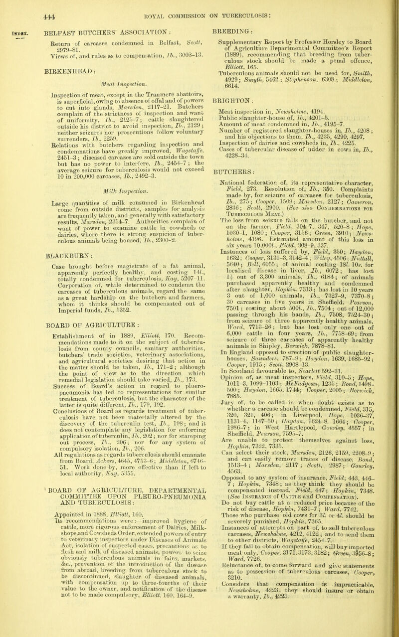 Isbbx. BELFAST BUTCHERS' ASSOCIATION : Return of carcases condemued in Belfast, Scott, 2979-81. Views of, and rules as to compensation, lb., 3008-13. BIRKENHEAD: Meat Inspection. Inspection of meat, except in the Tranmere abattoirs, is superficial, owing to absence of offal and of powers to cut into glands, Marsden, 2117-21. Butchers complain of the strictness of inspection and want of uniformity, lb., 2125-7; cattle slaughtered outside his district to avoid inspection, lb., 2129 ; neither seizures nor prosecutions follow voluntary surrenders, lb.. 2259. Relations with butchers regarding inspection and condemnations have greatly improved, Wagstaffe, 2451-3 ; diseased carcases are sold outside the town but has no power to interfere, lb., 2454-7 ; the average seizure for tuberculosis would not exceed 10 in 200,000 carcases, lb., 2492-3. Milk Inspection. Large quantities of milk consumed in Birkenhead come from outside districts, samples for analysis are frequently taken, and generally with satisfactory results, Marsden, 2354-7. Authorities complain of want of power to examine cattle in cowsheds or dairies, where there is strong suspicion of tuber- culous animals being housed, lb., 2300-2. BLACKBURN: Case brought before magistrate of a fat animal, apparently perfectly healthy, and costing 14L, totally condemned for tuberculosis, Kay, 5207-11. Corporation of, while determined to condemn the carcases of tuberculous animals, regard the same as a great hardship on the butchers and farmers, whom it thinks should be compensated out of Imperial funds, lb., 5352. BOARD OP AGRICULTURE : Establishment of in 1889, Elliott, 170. Recom- mendations made to it on the subject of tubercu- losis from county councils, sanitary authorities, butchers' trade societies, veterinary associations, and agricultural societies desiring that action in the matter should be taken, lb., 171-2 ; although the point of view as to the direction which remedial legislation should take varied, lb., 173. Success of Board's action in regard to pmero- pneumonia has led to representations for similar treatment of tuberculosis, but the character of the latter is quite different, lb., 179, 192. Conclusions of Board as regards treatment of tuber- culosis have not been materially altered by the discovery of the tuberculin test, lb., 198; and it does not contemplate any legislation for enforcing application of tuberculin, lb., 202; nor for stamping out process, lb., 206; nor for any system of compulsory isolation, lb., 206. All regulations as regards tuberculosis should emanate from Board, Ackers, 4645, 4753-6 ; Middleton, 6746- 51. Work done by, more effective than if left to local authority, Kay, 5355. BOARD OF AGRICULTURE, DEPARTMENTAL COMMITTEE UPON PLEURO-PNEUMONIA AND TUBERCULOSIS: Appointed in 1888, Elliott, 160. Its recommendations were:—improved hygiene of cattle, more rigorous enforcement of Dairies, Milk- shops.and Cowsheds Order, extended powers of entry to veterinary inspectors under Diseases of Animals Act, isolation of suspected cases, precautions as to flesh and milk of diseased animals, powers to seize obviousiy tuberculous animals in fairs, markets, &c, prevention of the introduction of the disease from abroad, breeding from tuberculous stock to be discontinued, slaughter of diseased animals, ^ith compensation up to three-fourths of their value to the owner, and notification of the disease not to be made compulsory, Elliott, 160, 164-9. BREEDING: Supplementary Report by Professor Horsley to Board of Agriculture Departmental Committee's Report (1889), recommending that breeding from tuber- culous stock should be made a penal offence, Elliott, 165. Tuberculous animals should not be used for, Smith, 4929; Smyth, 5462 ; Stephenson, 6308 ; Middleton, 6614. BRIGHTON: Meat inspection in, Newsholme, 4194. Public slaughter-house of, lb., 4201-5. Amount of meat condemned in, lb., 4195-7. Number of registered slaughter-houses in, lb., 4208 ; and his objections to them, lb., 4235, 4290, 4297. Inspection of dairies and cowsheds in, lb., 4225. Cases of tubercular disease of udder in cows in, lb., 4228-34. BUTCHERS: National federation of, its representative character, Field, 273. Resolution of, lb., 350. Complaints made by, for seizure of carcases for tuberculosis, lb., 275; Cooper, 1509; Marsden, 2127; Cameron, 2836; Scott, 2900. (See also Condemnations foe Tuberculous Meat.) The loss from seizure falls on the butcher, and not on the farmer, Field, 304-7, 347, 520-8 ; Hope, 1030-1, 1080; Cooper, 3156; Green, 3910; News- holme, 4196. Estimated amount of this loss in six years 10,000L, Field, 308-9, 337. Instances of loss suffered by, Field, 350; Haydon, 1632; Cooper, 3131-3, 3142-4; Wiley, 4506; Nuttall, 5640; Bell, 6055; of animal costing 18i. 10s. for localised disease in liver, lb , 6072; has lost 1| out of 3,300 animals, lb., 6184; of animals purchased apparently healthy and condemned after slaughter, Hopkin, 7313 ; has lost in 10 years 3 out of 1,000 animals, lb., 7327-9, 7370-8; 30 carcases in five years in Sheffield, Pearson, 7501; costing about 500L, lb., 7504 ; out of 12,000 passing through his hands, lb., 7508, 7524-30; from seizure of three apparently healthy animals, Ward, 7713-26; but has lost only one out of 6,000 cattle in four years, lb., 7758-69; from seizure of three carcases of apparently healthy animals in Shipley, Berwick, 7878-81. In England opposed to erection of public slaughter- houses, Saunders, 787-9 ; Haydon, 1639, 168^-92 ; Cooper, 1915 ; Scott, 2908-13. In Scotland favourable to, Scarlett 592-31. Opinion of, as meat inspectors, Field, 310-5 ; Hope, 1011-3, 1099-1103 ; McFadyean, 1235 ; Bond, 1498- 500; Haydon, 1665, 1744; Cooper, 2005; Berwick, 7885. Jury of, to be called in when doubt exists as to whether a carcase should be condemned, Field, 315, 320, 321, 406; in Liverpool, Hope, 1036-37, 1131-4, 1147-50; Haydon, 1624-8, 1664; Cooper, 1986-7; in West Hartlepool, Gourley, 4557; in Sheffield, Pearson, 7595-7. Are unable to protect themselves against loss Hopkin, 7322, 7335. Can select their stock, Marsden, 2126, 2159, 2208-9 ; and can easily remove traces of disease. Bond, 1513-4 ; Marsden, 2117; Scott, 2987; Gourley, 4563. Opposed to any system of insurance, Field, 443. 446- 7 ; Hopkin, 7348 ; as they think they should be compensated instead, Field, 447; Hopkin, 7348. (See Insurance of Cattle and Compensation). Do not buy cattle at a reduced price because of the risk of disease, Hopkin, 7431-7 ; Ward, 7742. Those who purchase old cows for 31. or 41. should be severely punished, Hopkin, 7365. Instances of attempts on part of, to sell tuberculous carcases, Newsholme, 4212, 4122 ; and to send them to other districts, Wagstaffe, 2454-7. i If they fail to obtain compensation, will buy imported meat only, Cooper, 33 71,3173, 3182; Green, 3956-8; Wan-d, 7726. Reluctance of, to come forward and give statements as to possession of tuberculous carcases, Cooper, 3210. Considers that compensation iB impracticable, Newsholme, 4223; they should insure or obtain a warranty, lb., 422S.