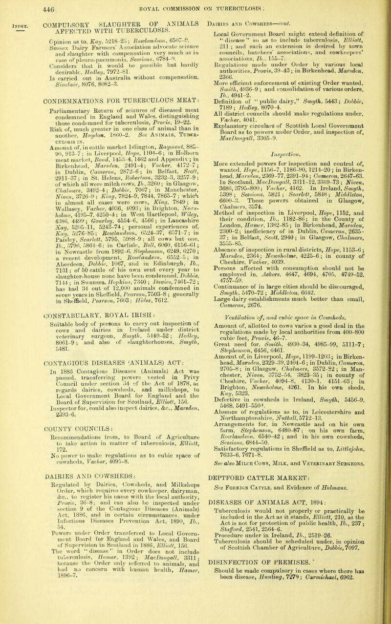 COMPULSORY SLAUGHTER OF ANIMALS AFFECTED WITH TUBERCULOSIS. Opinion as to, Kay, 5218-23 ; Rowlandson, 6507-0. Sussex Dairy Farmers' Association advocate seizure and slaughter with compensation very much as in case of pionro-pneumonia. Sessions, 6784-c>. Considers that it would be possible but hardly desirable, Hedley, 7972-81. Is carried out in Australia without compensation, Sinclair, 8076, 8082-3. CONDEMNATIONS FOR TUBERCULOUS MEAT: Parliamentary Return of seizures of diseased meat condemned in England and Wales, distinguishing those condemned for tuberculosis, Provis, 19-22. _ Risk of, much greater in one class of animal than in another, Haydon, 1860-2. See Animals, Tumcr- CDLOSIS IN. Amount of. in cattle market Islington, Rayment, 885- 90, 913-7; in Liverpool, Hope, 1104-6; in Holborn meat market, Bond, 1453-4, 1462 and Appendix ; in Birkenhead, Marsden, 2491-4; Vacher, 4172-7; in Dublin, Cameron, 2872-6; in Belfast, Scott, 2911-37; in St. Helens, Robertson, 3232-3, 3257-9; of which all were milch cows, lb., 3260; in Glasgow, Chalmers, 3492-4; Bobble, 7067; in Manchester, Niven, 3726-9 ; King, 7824-9, 7844, 7865-7 ; which in almost all cases were cows, King, 7849; in Wallasey, Vacher, 4036, 4093; in Brighton, Neus- holme, 4195-7, 4250-4; in West Hartlepool, Wiley, 4386, 4499; Gourley, 4554-6, 4566; in Lancashire Kay, 5205-11, 5243-74; personal experiences of, Kay, 5276-85; Rowlandson, 6524-37, 6571-7; in Paisley, Scarlett, 5795, 5988-9: all cows but one, lb., 5796, 5861-6; in Carlisle, Bell, 6060, 6156-61; in Newcastle from 1892-6, Stephenson, 6249, 6270 ; a recent development, Rowlandson, 6552-5; in Aberdeen, Bobbie, 1067, and in Edinburgh, lb., 7131; of 50 cattle of his own sent every year to slaughter-house none have been condemned, Bobbie, 7144 ; in Swansea, Hopkins, 7340 ; Bavies, 7461-72 ; has had 34 out of 12,000 animals condemned in oeven years in Sheffield, Pearson, 7503-8 ; generally in Sheffield, Pearson, 7603; Hides, 7612. CONSTABULARY, ROYAL IRISH: Suitable body of persons to carry out inspection of cows and dairies in Ireland under district veterinary surgeon, Smyth, 5440-52; Hedley, 8061-9; and also of slaughterhouses, Smyth, • 5481. CONTAGIOUS DISEASES (ANIMALS) ACT: In 1888 Contagious Diseases (Animals) Act was passed, transferring powers vested in Privy Council under section 34 of the Act of 1878, a*, regards dairies, cowsheds, and milkshops, to Local Government Board for England and the Board of Supervision for Scotland, Elliott, 156. Inspector for, could also inspect dairies, &c, Marsden, 2393-6. COUNTY COUNCILS: Recommendations from, to Board of Agriculture to take action in matter of tuberculosis, Elliott, 172. No power to make regulations as to cubic space of cowsheds, Vacher, 4095-8. DAIRIES AND COWSHEDS: Regulated by Dairies, Cowsheds, and Milkshops Order, which requires every cowkeeper, dairyman, &c, to register his name with the local authority, Provis, 36-8; and can also be inspected under section 9 of the Contagious Diseases (Animals) Act, 1836. and in certain circumstances, under Infectious Diseases Prevention Act, 1890, lb., 54. Powers under Order transferred to Local Govern- ment Board for England and Wales, and Board of Supervision in Scotland in 1886, Elliott, 156. The word disease in Order does not include tuberculosis, Hamer, 1392; MacBougall, 3311; because the Order only referred to animals, and had no concern with human health, Harrier 1896-7. Dairies and Cowsheds—cont. Local Government Board might extend definition of  disease  so as to include tuberculosis, Elliott, 211 ; and such an extension is desired by town councils, butchers' associations, and cowkeepers' associations, lb., 155-7. Regulations made under Order by various local authorities, Provis, 39-43 ; in Birkenhead, Marsden, 2366. More efficient enforcement of existing Order wanted, Smith, 4936-9 ; and consolidation of various orders, lb., 4941-2. Definition of  public dairy, Smyth, 5443; Bobbie, 7189; Hedley, 8070-4. All district councils should make regulations under, Vacher, 4041. Explanatory circulars of Scottish Local Government Board as to powers under Order, and inspection of, MacBougall, 3305-9. Inspection, More extended powers for inspection and control of, wanted, Hope, 1156-7, 1186-90, 1214-20 ; in Birken- head, Marsden, 2369-77,2391-94; Cameron, 2647-63. In Scotland, MacBougall, 3311-12, 3369-73 ; Niven, 3686,3795-800; Vacher, 4162. In Ireland, Smyth, 5398 ; Sessions, 5821; Scarlett, 5848; Middleton, 6600-3. These powers obtained in Glasgow, Chalmers, 3574. Method of inspection in Liverpool, Hope, 1152, and their condition, lb., 1182-86; in the County of London, Hamer, 1382-85 ; in Birkenhead, Marsden, 2300-2; inefficiency of in Dublin, Cameron, 2635- 37; in Belfast, Scott, 2940 ; in Glasgow, Chalmers, 3555-85. Absence of inspection in rural districts, Hope, 1153-6 ; Marsden, 2364; Newsholme, 4225-6 ; in county of Cheshire, Vacher, 4039. Persons affected with consumption should not be employed in, Ackers, 4647, 4694, 4705, 4749-52, 4757-59. Continuance of in large cities should be discouraged, Smyth, 5470-72 ; Middleton, 6642. Large dairy establishments much better than small, Cameron, 2676. Ventilation of, and cubic space in Cowsheds. Amount of, allotted to cows varies a good deal in the regulations made by local authorities from 400-800 cubic feet, Provis, 46-7. Great need for, Smith, 4930-34, 4985-99, 5111-7; Stephenson, 6456, 6461. Amount of, in Liverpool, Hope, 1199-1203; in Birken- head, Marsden, 2329-39,2404-6 ; in Dublin, Cameron, 2705-8; in Glasgow, Chalmers, 3572-S2 ; in Man- chester, Niven, 3752-54, 3823-35; in county of Cheshire, Vacher, 4094-8, 4130-1. 4151-63; in Brighton, Newsholme, 4261. In his own sheds, Kay, 5323. Defective in cowsheds in Ireland, Smyth, 5456-9, 5468, 5491-550**. Absence of regulations as to, in Leicestershire and Northamptonshire, Nuttall, 5712-13. Arrangements for, in Newcastle and on his own farm, Stephenson, 6480-87; on his own farm, Rowlandson, 6540-42 ; and in his own cowsheds, Sessions, 6844-50. Satisfactory regulations in Sheffield as to, Littlejohn, 7633-6, 7671-8. See also Milch Cows, Milk, and Veterinary Surgeons. DEPTFORD CATTLE MARKET: See Foreign Cattle, and Evidence of Holmans. DISEASES OF ANIMALS ACT, 1894: Tuberculosis would not properly or practically be included in the Act as it stands, Elliott, 210, as the Act is not for protection of public health, lb., 237 ; Stafford, 2541, 2564-6. Procedure under in Ireland, lb., 2519-26. Tuberculosis should be scheduled under, in opinion of Scottish Chamber of Agriculture, Bobbie,7Q97. DISINFECTION OF PREMISES. ' Should be made compulsory in cases where there has been disease, Hunting, 7279 ; Carmichael, 6962.