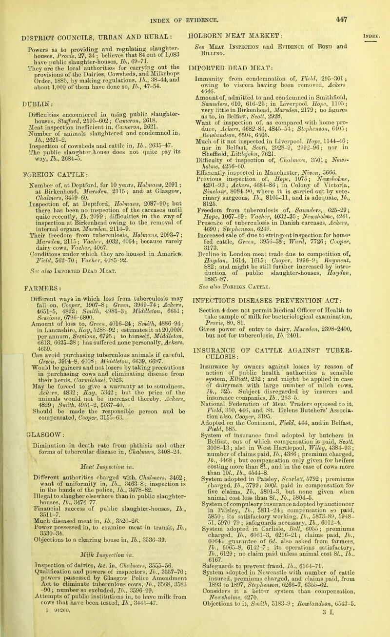 DISTRICT COUNCILS, URBAN AND RURAL: Powers as to providing and regulating slaughter- houses, Provis, 27, 34; believes that 84 out of 1,083 have public slaughter-houses, Ib., 69-71. They are the local authorities for carrying out the provisions of the Dairies, Cowsheds, and Milkshops Order, 1885, by making regulations, Ib., 38-44, and about 1,000 of them have done so, lb., 47-54. DUBLIN: Difficulties encountered in using public slaughter- houses, Stafford, 2595-602 ; Cameron, 2618. Meat inspection inefficient in, Cameron, 2621. Number of animals slaughtered and condemned in, lb., 2621-2. Inspection of cowsheds and cattle in, lb., 2635-47._ The public slaughter-house does not quite pay its way, lb., 2684-5. FOREIGN CATTLE: Number of, at Deptford, for 10 years, Holmans, 2091; at Birkenhead, Marsden, 2115 ; and at Glasgow, Chalmers, 3459-60. Inspection of, at Deptford, Holmans, 2087-90; but there has been no inspection of the carcases until quite recently, lb. 2099 ; difficulties in the way of inspection at Birkenhead owing to the removal of internal organs, Marsden, 2114-9. Their freedom from tuberculosis, Holmans, 2093-7; Marsden, 2115; Vacher, 4032, 4064; because rarely dairy cows, Vacher, 4067. Conditions under which they are housed in America, Field, 562-70 ; Vacher, '4085-92. See also Imported Dead Meat. FARMERS : Different ways in which loss from tuberculosis may fall on, Cooper, 1907-8; Green, 3969-74; Aclcers, 4651-5, 4822; Smith, 4981-3; Middleion, 6651 ; Sessions, 6796-6800. Amount of loss to, Green, 4016-24 ; Smith, 4886-94 ; in Lancashire, Kay, 5288-92 ; estimates it at 20,000?. per annum, Sessions, 6795 ; to himself, Middleton, 6613, 6635-38 ; has suffered none personally, Aclcers, 4659. Can avoid purchasing tuberculous animals if careful. Green, 3994-8, 4008; Middleton, 6639, 6687. Would be gainers and not losers by taking precautions in purchasing cows and eliminating disease from their herds, Carmichael, 7023. Mav be forced to give a warranty as to soundness, Ackers, 4832; Kay, 5342; but the price of the animals would not be increased thereby, Aclcers, 4829 ; Smith, 4951-2, 5037-40. Should be made the responsible person and be compensated, Cooper, 3155-63. . GLASGOW : Diminution in death rate from phthisis and other forms of tubercular disease in, Chalmers, 3408-24, Meat Inspection in. Different authorities charged with, Chalmers, 3462 ; want of uniformity in, lb., 3463-8; inspection is in the hands of the police, lb., 3478-82. Illegal to slaugher elsewhere than in public slaughter- houses, lb., 3474-77. Financial success of public slaughter-houses, lb.. 3511-7. Much diseased meat in, lb., 3520-26. Power possessed in, to examine meat in transit, lb., 3530-34. Objections to a clearing house in, lb.. 3536-39. Millc Inspection in. Inspection of dairies, &c. in, Chalmers, 3555-56. Qualification and powers of inspectors, lb., 3557-70 ; powers possessed by Glasgow Police Amendment Act to eliminate tuberculous cows, lb., 3568, 3583 -90 ; number so excluded, lb., 3596-99. Attempts of public institutions in, to have milk from cows that have been tested, lb,, 3445-47. 1 D42C0. HOLBORN MEAT MARKET: See Meat Inspection and Evidence of Bond and Billing. IMPORTED DEAD MEAT: Immunity from condemnation of, Field, 295-301; owing to viscera having been removed, Aclcers 4646. A.mount of, admitted to and condemned in Smithfield, Saunders, 610, 616-25; in Liverpool, Hope, 1105; very little in Birkenhead, Marsden, 2179 ; no figures as to, in Belfast, Scott, 2928. Want of inspection of, as compared with home pro- duce, Aclcers, 4682-84, 4845-54 ; Stephenson, 6405; Bowlandson, 6504, 6505. Much of it not inspected in Liverpool, Hope, 1144-46; nor in Belfast, Scott, 2928-9, 2992-96; nor in Sheffield, Littlejohn, 7621. Difficulty of inspection of, Chalmers, 3501 ; News- holme, 4256-60. Efficiently inspected in Manchester, Niven, 3666. Previous inspection of, Hope, 1075; Newsholme, 4291-93; Aclcers, 4684-86; in Colony of Victoria, Sinclair, 8084-90, where it is carried out by vete- rinary surgeons, lb., 8105-11, and is adequate, lb., 8125. Freedom from tuberculosis of, Saunders, 625-29; Hope, 1067-69: Vacher, 4032-35 ; Newsholme, 4241. Presence of tuberculosis in Danish carcases, Ackers, 4690; Stephenson, 6249. Increased sale of, due to stringent inspection for home- fed cattle, Green, 3956-58; Ward, 7726; Cooper, 3173. Decline in London meat trade due to competition of, Haydon, 1614, 1615; Cooper, 1996-9; Rayment, 882 ; and might be still further increased by intro- duction of public slaughter-houses, Haydon, 1885-87. See also Foreign Cattle. INFECTIOUS DISEASES PREVENTION ACT: Section 4 does not permit Medical Officer of Health to take sample of milk for bacteriological examination, Provis, 80, 81. Gives power of entry to dairy, Marsden, 2398-2400, but not for tuberculosis, lb. 2401. INSURANCE OF CATTLE AGAINST TUBER^ CULOSIS: Insurance by owners against losses by reason of action of public health authorities a sensible system, Elliott, 232 ; and might be applied in case of dairyman with large number of milch cows, lb., 325. Subject disregarded by insurers and insurance companies, lb., 263-5. National Federation of Meat Traders opposed to it, Field, 350, 446, and St. Helens Butchers' Associa- tion also, Cooper, 3195. Adopted on the Continent, Field, 444, and in Belfast, Field, 585. System of insurance fund adopted by butchers in Belfast, out of which compensation is paid, Scott, 3008-13 ; also in West Hartlepool, Wiley, 4384-93; number of claims paid, lb., 4386 ; premium charged, lb., 4468 ; but compensation only given for heifers costing more than 81., and in the case of cows more than 10/., Ib., 4544-8. System adopted in Paisley, Scarlett, 5792 ; premiums charged, lb., 5799; 300/. paid in compensation for five claims, lb., 5801-3, but none given when animal cost less than 8/., Ib., 5804-5. System of compulsory insurance adopted by auctioneer in Paisley, H., 5811-24; compensation so paid, 5850 ; its satisfactory working, Ib., 5873-89, 5948- 51, 5970-79 ; safeguards necessary, Ib., 6012-4. System adopted in Carlisle, Bell, 6055; premiums charged, Ib., 6061-3. 6216-21; claims paid, Ib., 6064; guarantee of 6d. also asked from farmers, Ib., 6065-8, 6142-7; its operations satisfactory, Ib., 6129; no claim paid unless animal cost 8/., Ib., 6167. Safeguards to prevent fraud, Ib., 6164-71. System adopted in Newcastle with number of cattle insured, premiums charged, and claims paid, from 1893 to 1897, Stephenson, 6266-7, 6355-62. Considers it a better system than compensation, Neicsholme, 4270. Objections to it, Smith, 5183-9 ; Bowlandson, 6543-5. 3 L