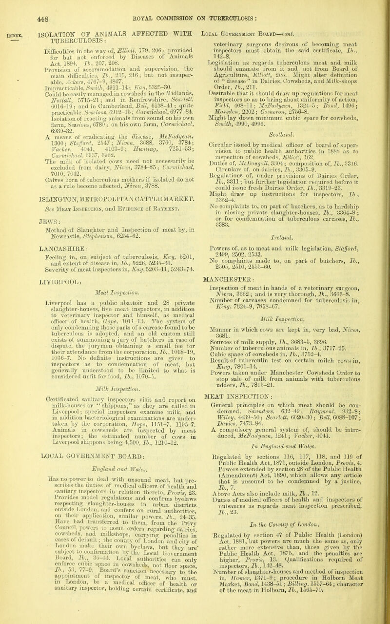 ISOLATION OF ANIMALS AFFECTED WITH TUBERCULOSIS: Difficulties in the way of, Elliott, 179, 206 ; provided for but not enforced by Diseases of Animals Act, 189-4. Ib., 207, 208. Provision of accommodation and supervision, the main difficulties, Ib., 215, 216; but not insuper- able, Ackers, 4767-9, 4867. Impracticable, Smith, 4911-14; Kay, 5325-30. Could be easily managed in cowsheds in the Midlands, Nuttall, 5715-21; and in Renfrewshire, Scarlett, 6016-19; and in Cumberland, Bell, 6138-41; quite practicable, Sessions, 6912-15 ; Carmichael, 6977-84. Isolation of reacting animals from sound on his own farm, Sessions, 6780; on his own farm, Carmichael, 6930-32. A means of eradicating the disease, McFadyean, 1300; Stafford, 2547: Niven, 3688, 3760, 3784; VacJier, '4041, 4103-9; Hunting, 7251-53; Carmichael, 6937, 6962. The milk of isolated cows need not necessarily be excluded from dairy, Niven, 3784-85; Carmichael, 7010, 7042. Calves born of tuberculous mothers if isolated do not as a rule become affected, Niven, 3788. ISLINGTON, METROPOLITAN CATTLE MARKET. See Meat Inspection, and Evidence of Payment. JEWS: Method of Slaughter and Inspection of meat by, in Newcastle, Stephenson, 6254-62. LANCASHIRE - Feeling in, on subject of tuberculosis, Kay, 5201, and extent of disease in, lb.. 5226, 5235-41. Severity of meat inspectors in, Kay, 5203-11, 5243-74. LIVERPOOL: Meat Inspection. Liverpool has a public abattoir and 28 private slaughter-houses, five meat inspectors, in addition to veterinary inspector and himself, as medical officer of health, Hope, 1011-13. The system of only condemning these parts of a carcase found to be tuberculous is adopted, and an old custom still exists of summoning a jury of butchers in case of dispute, the jurymen obtaining a small fee for their attendance from the corporation, Ib., 1018-19, 1036-7. No definite instructions are given to inspectors as to condemnation of meat, but generally understood to be limited to what is considered unfit for food, Ib., 1070-5. Milk Inspection. Certificated sanitary inspectors visit and report on milk-houses or  shippons, as they are called in Liverpool; special inspectors examine milk, and in addition bacteriological examinations are under- taken by the corporation, Hope, 1151-7, 1195-7. Animals in cowsheds are inspected by meat inspectors; the estimated number of cows in Liverpool shippons being 4,500, Ib., 1210-12. LOCAL GOVERNMENT BOARD: England and Wales. Has no power to deal with unsound meat, but pre- scribes the duties of medical officers of health and sanitary inspectors in relation thereto, Provis, 23. Provides model regulations and confirms byelaws respecting slaughter-houses in urban districts outside London, and confers on rural authorities, on their application, similar powers, Ib., 24-35. Have had transferred to them, from the Privy Council, powers to issue orders regarding dairies, cowsheds, and milkshops, carrying penalties in eases of default; the county of London and city of London make their own byelaws, but they arev subject to confirmation by the Local Government Board, Ib., 36-44. Local authorities can only enforce cubic space in cowsheds, not floor space, lb., 5.3, 77-9. Board's sanction necessary to the appointment of inspector of meat, who must in London, be a medical officer of health or sanitary inspector, holding certain certificate, and Local Government Boabd—cont. veterinary surgeons desirous of becoming meat inspectors must obtain the said certificate, Ih., 142-8. Legislation as regards tuberculous meat and milk should emanate from it and not from Board of Agriculture, Elliott, 205. Might alter definition of  disease  in Dairies, Cowsheds, and Milk-shops Order, Ib., 211. Desirable that it should draw up regulations for meat inspectors so as to bring about uniformity of action, Field, 408-11; McFadyean, 1324-5; Bond, 1496; Marsden, 2202; Cameron, 2756-8. Might lay down minimum cubic space for cowsheds, Smith, 4990, 4996. Scotland. Circular issued by medical officer of board of super- vision to public health authorities in 1888 as to inspection of cowsheds, Elliott, 162. Duties of, McDougall, 3304; composition of, lb., 3316. Circulars of, on dairies, Ib., 3305-9. Regulations of, under provisions of Dairies Order, Ib., 3311; but further legislation required before it could issue fresh Dairies Order, Ib., 3319-23. Might draw up instructions for inspectors, Ib., 3352-4. No complaints to, on part of butchers, as to hardship in closing private slaughter-houses, Ib., 3364-8 ; or for condemnation of tuberculous carcases, Ib., 3383. Ireland. Powers of, as to meat and milk legislation, Stafford, 2499, 2502, 2533. No complaints made to, on part of butchers, Ib., 2505, 2510, 2555-60. MANCHESTER: Inspection of meat in hands of a veterinary surgeon, Niven, 3662 ; and is very thorough, Ib., 3663-8. Number of carcases condemned for tuberculosis in, King, 7824-9, 7858-67. Milk Inspection. Manner in which cows are kept in, very bad, Niven, 3681. Sources of milk supply, Ib., 3683-5, 3696. Number of tuberculous animals in, Ib., 3717-25. Cubic space of cowsheds in, Ib., 3752-4. Result of tuberculin test on certain milch cows in, King, 7801-14. Powers taken under Manchester Cowsheds Order to stop sale of milk from animals with tuberculous udders, Ib., 7815-21. MEAT INSPECTION: General principles on which meat should be con- demned, Saunders, 632-49; Payment, 932-8; Wiley, 4439-50; Scarlett, 6020-30; Bell, 6088-107 ; Eavies, 7473-84. A compulsory general system of, should be intro- duced, McFadyean, 1241; Vacher, 4041. In England and Wales. Regulated by sections 116, 117, 118, and 119 of Public Health Act, 1875, outside London, Provis, 4. Powers extended by section 28 of the Public Health (Amendment) Act, 1890, which allows any article that is unsound to be condemned by a justice, Ib., 7. Above Acts also include milk, Ib., 12. Duties of medical officers of health and inspectors of nuisances as regards meat inspection prescribed, Ib., 23. In the County of London. ^Regulated by section 47 of Public Health (London) Act, 1881, but powers are much the same as, only rather more extensive than, those given by the Public Health Act, 1875, and the penalties are higher, Provis, 13. Qualifications required of inspectors, Ib., 142-48. Number of slaughter-houses and method of inspection in, Hamer, 1371-9 ; procedure in Holborn Meat Market, Bond, 1438-51; Billing, 1557-64; character of the meat in Holborn, lb., 1565-70.