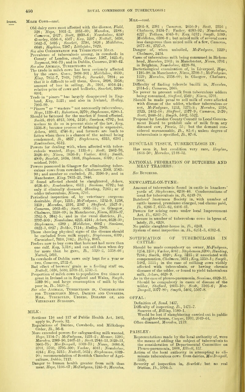 Milch Cows— cont. Old dairy cows most affected with the disease, Field, 328; Hope, 1031-2, 1051-60; Marsden, 2188; Cameron, 2627; Scott, 2930-6; Newsholmc, 4249 Gourley, 4556-8, 4567; Kay, 5207; Nuttall, 5636, 5642-3, 5695 ; Scarlett, 5796, 5826 ; Middleton, 6648; Hopkins, 7387; Littlejohn, 7629. See aZso Condemnation foe Tuberculous Meat. Prevalence of tuberculosis among, in cowsheds in County of London, small, Harrier, 1387, 1425-6; Payment, 966-73 ; and in Dublin, Cameron, 2640-42. See also Animals, Tuberculosis in. The trade in milch cows has been seriously affected by the scare, Green, 3898-901; Middleton, 6630; Kinn, 7852-7, 7869, 7873-6; Berwick, 7894; so thatit is difficult to sell them, Green, 3898, 3958; amount of loss in selling, lb., 3901, 4016-24; relative price of cows and bullocks, Scarlett, 5998- 6001. Trade in piners  has largely disappeared in Eng- land, Kay, 5221; and also in Ireland, Hedley, 7993-99.  Piners  or  wasters  not necessarily tuberculous, Hope, 1139-43; Robertson, 3270; Stephenson, 6280-1. Should be fattened for the market if found affected, Smith, 4910, 4913, 5004, 5126 ; Sessions, 6792 ; but useless to do so in present state of the law, Kay, 5336-8 ; because process of fattening is expensive, Ackers, 4663, 4746-8; and farmers are loath to fatten when there is a chance of the animal being condemned, lb., 4837 ; Stephenson, 6315, 6391 ; Rowlandson, 6512. Powers for dealing with, when affected with tuber- culosis wanted, Hope, 1135-8; Scott, 2462-70, 3028-40; Niven, 3836-8; Vacher, 4041; Smith, 4909; Scarlett, 5834, 5848, Stephenson, 6399; Car- michael, 7010. Powers possessed in Glasgow for eliminating tuber- culous cows from cowsheds, Chalmers, 3568, 3583- 90; and number so excluded, lb., 3596-9 ; and in Manchester, King, 7815-21, 7846. If found affected should be slaughtered. Ackers, 4628-40; Rowlandson, 6511 ; Sessions, 6792; but only if clinically diseased, Hunting, 7263 ; or if udder tuberculous, Niven, 3701. Periodical inspection of, by veterinary surgeons desirable, Hope, 1215; McFadyean, 1232-9, 1258, 1259; Marsden, 2191, 2347 ; Stafford, 2527-9 ; Cameron, 2663-65; Scott, 3065-75; in Glasgow, Chalmers, 3558-69; in Manchester, Niven, 3730-37, 3762-9, 3842-5; and in the rural districts, lb., 3797-800 ; Newsholme, 4225, 4241; Ackers, 4628-30; Stephenson, 6389 ; Middleton, 6602 ; Sessions, 6822-3, 6827 ; Bobbie, 7114; Hedley, 7969. Those showing physical signs of the disease should be excluded from milk supply, Stephenson, 6399 ; Carmichael, 7010, 7042; Hedley, 8065. Prefers now to buy cows that have not had more than one calf, Kay, 5,318 ; and can sell them when dry for more than he gave, lb., 5320-2, 5358-66 ; Nuttall, 5691. In cowsheds of Dublin cows only kept for a year or two, Cameron, 2722-6. Bad effect of brewers' grain as a feeding stuff on, Nuttall, 5636, 5680, 5709-11, 5730-3. Proportion of milch cows to population five times as great in Ireland as in England and Wales, Smyth. 5389-96 ; and large consumption of milk by the poor in, Hi., 5420-0. See also Animals, Tuberculosis in, Condemnation for Tuberculous Meat, Dairies and Cowsheds, Milk, Tuberculin, Udders, Diseases of, and Veterinary Surgeons. MILK: Sections 116 and 117 of Public Health Act, 1895, apply to, Provis, 12. Regulations of Dairies, Cowsheds, and Milkshops Order, lb., 36-8. ilore extended powers for safeguarding milk wanted. Hope, 1154-7 ; McFadyean, 1231-2 ; Hamer, 1393; Marsden, 2389-90, 2407-11; Scott, 2944-51,3029-31, 3065-75; MacBougall, 3369-73; Niven, 3686-8, 3701, 3760, 3795-800; Vacher, 4041; Newsholme, 4244 ; Kay, 5215 ; Nuttall, 5652 ; Stephenson, 6389- 90 ; recommendation of Scottish Chamber of Agri- culture, Bobbie, 7117. Danger to human health greater from milk than meat, Hope, 1166-67 ; McFadyean, 1245-9; Marsden, Milk—cont. 2305-8, 2381 ; Cameron, 2656-9; Scott, 2956 ; Chalmers, 31-34-7; Vacher, 4183-92; Newsholme, 4227 ; Tatham, 4345-8; Kay, 5212 ; Smyth, 5389; Middleton, 6596-8 ; but mixed milk of several cows less dangerous than mixed milk of a few, Cameron, 2677-81, 2727-9. Danger of, when unboiled, McFadyean, 1229; Chalmers, 3434. Cases of tuberculous milk being consumed in Birken- head, Marsden, 2363; in Manchester, Niven, 3701 ; in Brighton, Newsholme, 4228-84. Bacteriological examination of, in Liverpool, Hope, 1195-98; in Manchester, Niven, 3700-1; McFadyean, 1229; Marsden, 2358-60; in Glasgow, Chalmers, 3606. Difficulty of finding tubercle bacilli in, Marsden, 2314-5; Cameron, 2665. No power to prevent milk from tuberculous udders being consumed, Stafford, 2569 ; Niven, 3701. Should be made penal to sell milk of cows affected with disease of the udder, whether tuberculous or not, McFadyean, 1253, 1271-8; Marsden, 2316, 2323, 2412-16; Stafford, 2577-9; Cameron, 2670; Scott, 2446-51; Smyth, 5402, 5522. Proposal by London County Council to Local Govern- ment Board to prohibit sale of milk from any diseased cow, Provis, 55; but the demand con- sidered unreasonable, lb., 82-6; unless degree of tuberculosis is specified, lb., 87-8. MUSCULAR TISSUE, TUBERCULOSIS IN: Has seen it, but condition very rare, Haydou, 1614-50; Marsden, 2148-52. NATIONAL FEDERATION OE BUTCHERS AND MEAT TRADERS: See Butchers. NEWCASTLE-ON-TYNE: Amount of tuberculosis found in cattle in knackers' yards of, Stephenson, 6238-46. Condemnations of meat for tuberculosis in, Fo, 6249-70. Butchers' Insurance Society in, with number of cattle insured, premiums charged, ;>nd claims paid, Fo., 6266-7, 6355-62, 6406-41. Powers for seizing cows under local Improvement Act, J/)., 6269-70. Increase in number of tuberculous cows in byres of, lately, lb., 6328. No public slaughter-house in, Fo., 6263. System of meat inspection in, lb., 6251-3, 6382-6. NOTIFICATION OF TUBERCULOSIS IN CATTLE: Should be made compulsory on owner, McFadyean, 1254,1258; Vacher, 4041; Stephenson,6390; Hunting, 7244; Smith, 4920; Kay, 5215 ; if associated with compensation, Chalmers, 3631; Kay, 5350-1; Smyth, 5482, 5555; in the case of milking cows visibly affected with tuberculosis, or having chronic diseases of the udder, or found to yield tuberculous milk, Ackers, 4628-9. As in the case of pi euro-pneumonia, Sessions, 6829-31. Should be compulsory in cases of disease of the udder, Stafford, 2603-10; Scott, 3105-6; Mac- Bougall, 3377-80; Smyth, 5402, 5507-8. OFFAL: Definition of, Bond, 1437. Difficulty of inspecting, Fo., 1471-7. Sources of, Billing, 1580-1. Would be lost if slaughtering carried out in public slaughter-house, Cooper, 1993, 2049-64. Often diseased, Marsden, 2119. PAISLEY: Representations made by the lecal authority of, were the means of adding the subject of tuberculosis to the consideration of Departmental Committee on Pleuro-pneumonia, 1888, Elliott, 157. Action of the local authority in attempting to eli- minate tuberculous cows from dairies, MacBougall, 3339. Severity of inspection in, Scarlett; but no real friction, lb., 5994-5.