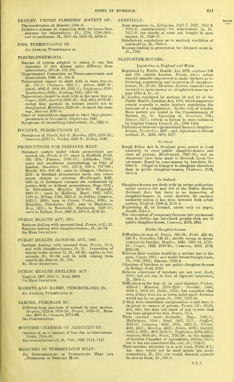 PAISLEY, UNITED FLESHERS' SOCIETY OF: The constitution of, Scarlett, 5784-6. Insurance scheme in connexion with, for losses from seizures for tuberculosis, Ib., 5792, 5798-5810; and of auctioneer, Ib., 5811-24, 5872-89, 5970-9. PIGS, TUBERCULOSIS IN: See Animals, Tuberculosis in. PLEUROPNEUMONIA: Success of system adopted to stamp it out, but character of this disease quite different from tuberculosis, Elliott, 179,192. Departmental Committee on Pleuro-pneumonia and tuberculosis, 1888, lb., 160-9. Tuberculosis cannot be dealt with in same way as, lb., 176-7; Chalmers, 3625-7 ; Ackers, 4628-30 ; Smith, 4905-6, 4956-60, 5161-3 ; Stephenson, 6319; Rowlandson, 6506; Hunting, 7265, 7287-93. Tuberculosis should be dealt with in the same way as, Cooper, 3169 ; Scarlett, 5909-19 ; Bell, 6053, 6078-87; except that animals in contact should not be slaughtered, Middleton, 6729-40; in much the same way, Sessions, 6787-8. Cases of tuberculosis supposed to have been pleuro- pneumonia in Newcastle, Stephenson, 6247. Symptoms of, resembling tuberculosis, lb., 6282-5. POULTRY, TUBERCULOSIS IN Prevalence of, Territt, 852-3; Marsclen, 2278, 2419-23 ; Cameron, 2783-5 ; Vacher, 4147-8; Hedley, 7949. PROSECUTIONS FOR DISEASED MEAT: Statutory powers under which prosecutions are carried out, Proris, 4-13; cases in Sheffield, Field, 330, 374; Pearson, 7509-13; Littlejohn, 7709; cases and conditions necessitating, in City of London, Saunders, 619, 627-9, 650-1, 797-801; Territt, 830, 838-42; cases in Glasgow, Chalmers, 2537; in Scotland prosecutions ensue only where owner objects to seizures, MacDougall, 2341, 3381-2; in Liverpool carcases are condemned by justice, with or without prosecutions, Hope, 1022 ; in Birkenhead, Marsden, 2256-60; Wagsta.fe, 2468-71 ; cases in Holborn, Bond, 1447, 1451, 1490-2 ; Billing, 1564, 1583-6; in Dublin, Cameron, 2623-5, 2836; case in Crewe, Vacher, 4036; in Brighton, Newsholme, 4219; case in Blackburn, Kay, 5211; in Newcastle. Stephenson, 6269-70; cases in Belfast, Scott, 2897-9, 3076-8, 3118-20. PUBLIC HEALTH ACT, 1875: Sections dealing with unsound food, Provis, 4-11, 23. Sections dealing with slaughter-houses, lb., 24-34. See Meat Inspection. PUBLIC HEALTH (LONDON) ACT, 1891 : Sections dealing with unsound food, Provis, 13-8, and with slaughter-houses, lb., 35. Inspection of dairies under section 71, lb., 89, 90; applies to live animals, lb., 91-94, and to milk coming from outside the district, lb,, 135. See Meat Inspection. PUBLIC HEALTH (IRELAND) ACT : Stafford, 2499, 2501-5; Scott, 2903. See Meat Inspection. RABBITS AND HARES, TUBERCULOSIS IN: See Animals, Tuberculosis in. SAMPLE, PURCHASE BY: Different from purchase of animal in open market, Haydon, 1721-6, 1819-28; Cooper, 2023-31; Mars- den, 2210-6; Cameron, 2774-82. See Compensation. SCOTTISH CHAMBER OF AGRICULTURE: Opinion of, as to amount of loss due to tuberculosis Dohbie, 7059-63. Recommendations of, 16., 7091, 7097, 7114, 7117. SEIZURES OF TUBERCULOUS MEAT: See Condemnations of Tuberculous Meat and , Surrender or Diseased Meat. SHEFFIELD: Meat inspection in, Littlejohn, 7623-7, 7637, 7652-3, 7694-6; condemnations for tuberculosis in, lb., 7617-9; but chiefly of cows not bought in open market, lb., 7629-31. Satisfactory regulations as to sanitary condition of cowsheds in, lb., 7633-6. Reasons leading to prosecution for diseased meat in. Ib., 7709. SLAUGHTER-HOUSES: Legislation in England and Wales. Regulated by Public Health Act, 1875, sections 169 and 170, outside London, Provis, 24-5; urban district councils empowered to make byelaws as to licensing, registering, and inspection of slaughter- houses, lb., 27-30; 84 urban district councils have received or spent money on slaughter-houses up to year 1893-4, lb., 33. In London regulated by sections 19 and 20 of the Public Health (London) Act, 1891, which empowers county councils to make byelaws regulating the business of a slaughterer. In the City of London these powers are vested in the Commissioners of Sewers. Ib., 35. Licensing of, Saunders, 712 ; Hamer, 1371 ; refusal to license in some instances by London County Council, Ib., 1398-1400. Distinction between registered and licensed slaughter- houses, Neusholme, 4207 ; and objections to former method, Ib., 4235, 4290, 4297. Scotland. Burgh Police Act in Scotland gives power to local authority to erect public slaughter-houses and close all private, MacDougall, 3327-33; and no objections have been made to Scottish Local Go- vernment Board in consequence by butchers, Ib., 3364-8. Illegal in Glasgow to slaughter elsewhere than in public slaughter-houses, Chalmiers, 3518, 3551-4. In Ireland. Slaughter-houses are dealt with by urban authorities under sections 105 and 106 of the Public Health (Ireland) Act; but there is no inspection of slaughter-houses in rural districts by sanitary authority unless it has been invested with urban powers, Stafford, 2500-2, 2551-4. Registering of, in Ireland, exists only en oaper, Smyth, 5514-5. The conversion of temporary licences into permanent ones in Dublin has interfered greatly with use of public slaughter-house, Cameron, 2618, 2841. Public Slaughter-houses. Difficulties in way of, Provis, 124-34; Field, 422-40, 540-7; Saunders, 748-51; chieffy owing to incon- venience to butcher, Haydon, 1640, 1685-92, 1776- 91; Cooper, 1926, 2049-66; Cameron, 2683, 2716, 2825-34. Believes their erection would be a serious loss to the poor, Cooper, 1915 ; and would favour foreign trade, 16., 1927, 2070; Pearson, 7565-9. Objection of butchers to use public slaughter-houses in Belfast, Scott, 2909. Believes objections of butchers are not real, Scottt 3093; but are due to fear of rigorous inspection, Ib., 3094-5. Difficulties in the way of, in rural districts, Vacher, 4122-9 ; Marsden, 2194-2200 ; Scarlett, 5840, 5943-5, 6005-10; Dohbie, 7213; but considers that even if they were six or seven miles apart distance would not be too great, Ib., 7097, 7178-80. If they were established compensation would have to be given to owners of private, Provis, 131; Field, 414, 440; but does not know of any system thai has been adopted for this, Provis, 72-4. Their erection most desirable, Hope, 1041-5 ; McFadycan, 1244 ; Bond, 1463, 1571 ; Stafford, 2587-9'; Cameron, 2682, 2720, 2821-2; Vacher, 4041, 4121; Gourley, 4607; Ackers, 4689; Scarlett, 5840-2,5929; Bell, 6132-5; Stephenson, 626-i, 6272; Sessions, 6818-20; Ward, 7793-98; in the opinion of Scottish Chamber of Agriculture, Dohbie, 7097 s but it has not considered the cost, 16., 7162-9. Their erection advisable in a new town, Field, 415 ; but they would not be used unless use made compulsory, Ib., 415; nor would diseased animals be sent to them, 16., 508-9, 3 L .3