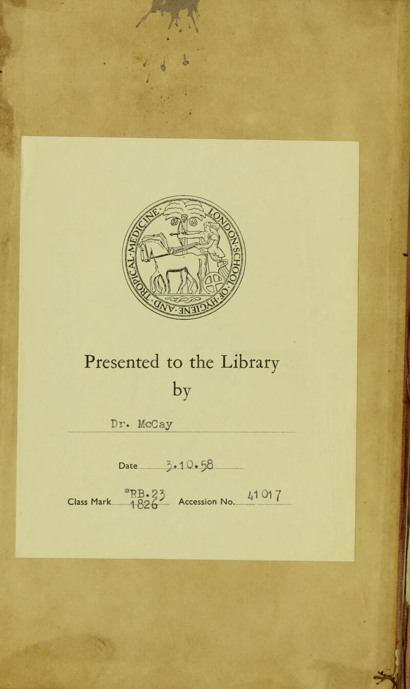 0 Presented to the Library by Dr. McCay- Date 2*1Q*$8 •RB.23 2.1 01 7 Class Mark 1 82-6 Accession No