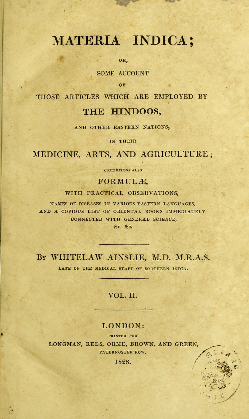 MATERIA INDICA; OR, SOME ACCOUNT OF THOSE ARTICLES WHICH ARE EMPLOYED BY THE HINDOOS, AND OTHER EASTERN NATIONS, IN THEIR MEDICINE, ARTS, AND AGRICULTURE j COMPRISING ALSO FORMULAE, WITH PRACTICAL OBSERVATIONS, NAMES OF DISEASES IN VARIOUS EASTERN LANGUAGES, AND A COPIOUS LIST OF ORIENTAL BOOKS IMMEDIATELY CONNECTED WITH GENERAL SCIENCE, &C. &C. By WHITELAW AINSLIE, M.D. M.R.A.S. LATE OP THE MEDICAL STAFF OF SOUTHERN INDIA. VOL. II. LONDON PRINTED FOR LONGMAN, REES, ORME, BROWN, AND GREEN, PATERNOSTER-ROW. 1826.