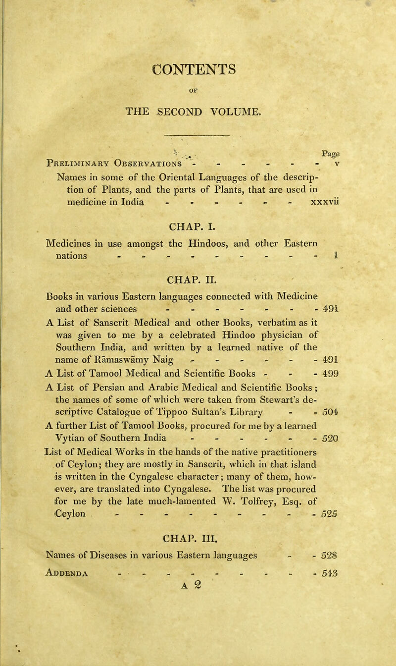 CONTENTS OF THE SECOND VOLUME. ... Page Preliminary Observations ' - ----- v Names in some of the Oriental Languages of the descrip- tion of Plants, and the parts of Plants, that are used in medicine in India ------ xxxvii CHAP. L Medicines in use amongst the Hindoos, and other Eastern nations - -- -- -- --1 CHAP. II. Books in various Eastern languages connected with Medicine and other sciences - 49i A List of Sanscrit Medical and other Books, verbatim as it was given to me by a celebrated Hindoo physician of Southern India, and written by a learned native of the name of Ramaswamy Naig ------ 491 A List of Tamool Medical and Scientific Books - 499 A List of Persian and Arabic Medical and Scientific Books; the names of some of which were taken from Stewart's de- scriptive Catalogue of Tippoo Sultan's Library - - 504 A further List of Tamool Books, procured for me by a learned Vytian of Southern India ------ 520 List of Medical Works in the hands of the native practitioners of Ceylon; they are mostly in Sanscrit, which in that island is written in the Cyngalese character; many of them, how- ever, are translated into Cyngalese. The list was procured for me by the late much-lamented W. Tolfrey, Esq. of Ceylon - 525 CHAP. IIL Names of Diseases in various Eastern languages - - 528 Addenda - - - 543 A 2