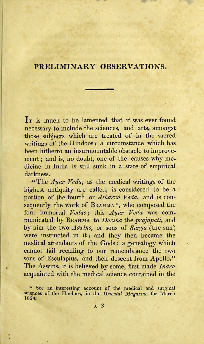 PRELIMINARY OBSERVATIONS. It is much to be lamented that it was ever found necessary to include the sciences, and arts, amongst those subjects which are treated of in the sacred writings of the Hindoos; a circumstance which has been hitherto an insurmountable obstacle to improve- ment ; and is, no doubt, one of the causes why me- dicine in India is still sunk in a state of empirical darkness.  The Ayur Veda, as the medical writings of the highest antiquity are called, is considered to be a portion of the fourth or Atharvd Veda, and is con- sequently the work of Brahma *, who composed the four immortal Vedas; this Ayur Veda was com- municated by Brahma to Dacsha the prqjapati, and by him the two Aswins, or sons of Surya (the sun) were instructed in it; and they then became the medical attendants of the Gods : a genealogy which cannot fail recalling to our remembrance the two sons of Eseulapius, and their descent from Apollo. The Aswins, it is believed by some, first made Indra acquainted with the medical science contained in the * See an interesting account of the medical and surgical sciences of the Hindoos, in the Oriental Magazine for March 1823. 6