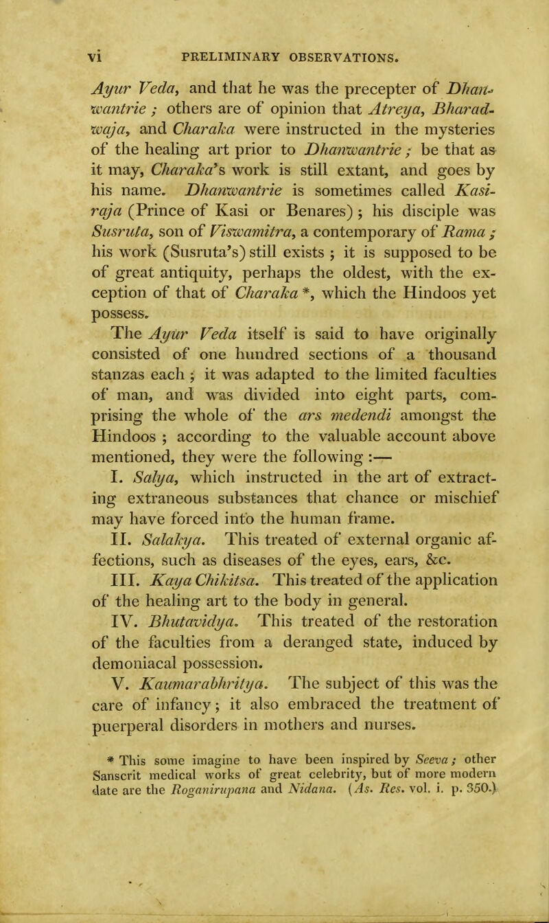 Ayur Veda, and that he was the precepter of Dhan- wantrie ; others are of opinion that Atreya, Bharad- •wqja, and Charaka were instructed in the mysteries of the healing art prior to Dhanwantrie ; be that as- it may, Charaka*?, work is still extant, and goes by his name. Dhaivwantrie is sometimes called Kasi- raja (Prince of Kasi or Benares) ; his disciple was Susruta, son of Viswamitra, a contemporary of Rama ; his work (Susruta's) still exists ; it is supposed to be of great antiquity, perhaps the oldest, with the ex- ception of that of Charaka *, which the Hindoos yet possess. The Ayur Veda itself is said to have originally consisted of one hundred sections of a thousand stanzas each ; it was adapted to the limited faculties of man, and was divided into eight parts, com- prising the whole of the ars. medendi amongst the Hindoos ; according to the valuable account above mentioned, they were the following :— I. Salya, which instructed in the art of extract- ing extraneous substances that chance or mischief may have forced info the human frame. II. Salakya. This treated of external organic af- fections, such as diseases of the eyes, ears, &c. III. Kay a Chikitsa. This treated of the application of the healing art to the body in general. IV. Bhutavidya. This treated of the restoration of the faculties from a deranged state, induced by demoniacal possession. V. Kaumarabhritya. The subject of this was the care of infancy; it also embraced the treatment of puerperal disorders in mothers and nurses. * This some imagine to have been inspired by Seeva; other Sanscrit medical works of great celebrity, but of more modern date are the Roganirupana and Nidana. (As. Res. vol. i. p. 350.)