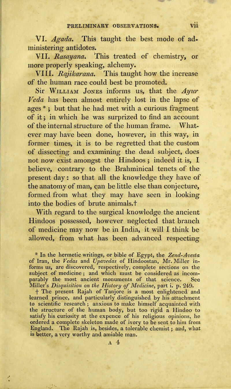 VI. Agada. This taught the best mode of ad- ministering antidotes. VII. Rasayana. This treated of chemistry, or more properly speaking, alchemy. VIII. Rqjikarana. This taught how the increase of the human race could best be promoted. Sir William Jones informs us, that the Ayur Veda has been almost entirely lost in the lapse of ages * ; but that he had met with a curious fragment of it j in which he was surprized to find an account of the internal structure of the human frame. What- ever may have been done, however, in this way, in former times, it is to be regretted that the custom of dissecting and examining the dead subject, does not now exist amongst the Hindoos ; indeed it is, I believe, contrary to the Brahminical tenets of the present day: so that all the knowledge they have of the anatomy of man, can be little else than conjecture, formed from what they may have seen in looking into the bodies of brute animals.t With regard to the surgical knowledge the ancient Hindoos possessed, however neglected that branch of medicine may now be in India, it will I think be allowed, from what has been advanced respecting * In the hermetic writings, or bible of Egypt, the Zend-Avesta of Iran, the Vedas and Upavedas of Hindoostan, Mr. Miller in- forms us, are discovered, respectively, complete sections on the subject of medicine ; and which must be considered as incom- parably the most ancient monuments of that science. See Miller's Disquisition on the History of Medicine, part i. p. 249. f The present Rajah of Tanjore is a most enlightened and learned prince, and particularly distinguished by his attachment to scientific research ; anxious to make himself acquainted with the structure of the human body, but too rigid a Hindoo to satisfy his curiosity at the expence of his religious opinions, he ordered a complete skeleton made of ivory to be sent to him from England. The Rajah is, besides, a tolerable chemist; and, what is better, a very worthy and amiable man. A 4