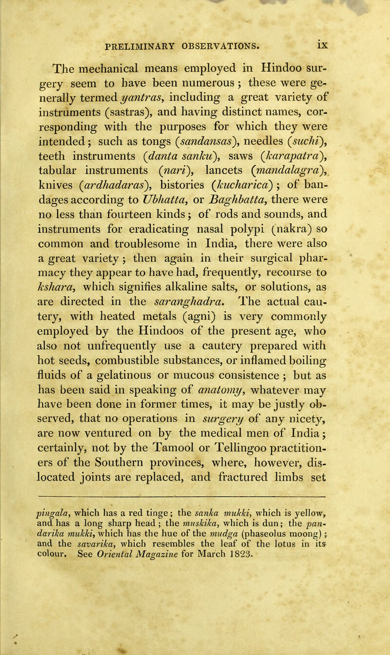 The mechanical means employed in Hindoo sur- gery seem to have been numerous ; these were ge- nerally termed yantras, including a great variety of instruments (sastras), and having distinct names, cor- responding with the purposes for which they were intended; such as tongs (sandansas), needles (suchi), teeth instruments (danta sankii), saws (Jcarapatrd), tabular instruments (nari), lancets (mandalagra), knives (ardhadaras), histories (Jcucharica) ; of ban- dages according to Ubhatta, or Baghbatta, there were no less than fourteen kinds; of rods and sounds, and instruments for eradicating nasal polypi (nakra) so common and troublesome in India, there were also a great variety ; then again in their surgical phar- macy they appear to have had, frequently, recourse to kshara, which signifies alkaline salts, or solutions, as are directed in the saranghadra. The actual cau- tery, with heated metals (agni) is very commonly employed by the Hindoos of the present age, who also not unfrequently use a cautery prepared with hot seeds, combustible substances, or inflamed boiling fluids of a gelatinous or mucous consistence ; but as has been said in speaking of anatomy, whatever may have been done in former times, it may be justly ob- served, that no operations in surgery of any nicety, are now ventured on by the medical men of India; certainly, not by the Tamool or Tellingoo practition- ers of the Southern provinces, where, however, dis- located joints are replaced, and fractured limbs set pingala, which has a red tinge; the sanka mulcki, which is yellow, and has a long sharp head ; the muskika, which is dun; the -pan' darika mukki, which has the hue of the mudga (phaseolus moong); and the savarika, which resembles the leaf of the lotus in it* colour. See Oriental Magazine for March 1823.
