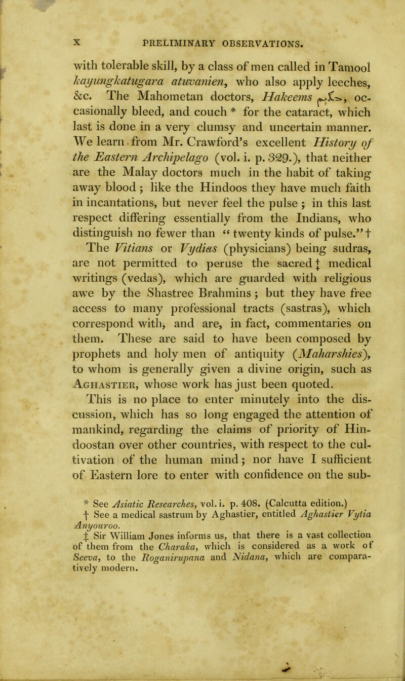 with tolerable skill, by a class of men called in Tamool Itayunghatugara atuvanien, who also apply leeches, &c. The Mahometan doctors, Hakeems oc- casionally bleed, and couch * for the cataract, which last is done in a very clumsy and uncertain manner. We learn.from Mr. Crawford's excellent History of the Easter?i Archipelago (vol. i. p. 329.), that neither are the Malay doctors much in the habit of taking away blood; like the Hindoos they have much faith in incantations, but never feel the pulse j in this last respect differing essentially from the Indians, who distinguish no fewer than  twenty kinds of pulse. t The Vitians or Vydias (physicians) being sudras, are not permitted to peruse the sacred + medical writings (vedas), which are guarded with religious awe by the Shastree Brahmins; but they have free access to many professional tracts (sastras), which correspond with, and are, in fact, commentaries on them. These are said to have been composed by prophets and holy men of antiquity {Maharshies), to whom is generally given a divine origin, such as Aghastier, whose work has just been quoted. This is no place to enter minutely into the dis- cussion, which has so long engaged the attention of mankind, regarding the claims of priority of Hin- doostan over other countries, with respect to the cul- tivation of the human mind; nor have I sufficient of Eastern lore to enter with confidence on the sub- * See Asiatic Researches, vol. i. p. 408. (Calcutta edition.) f See a medical sastrum by Aghastier, entitled Aghastier Vytia Anyouroo. % Sir William Jones informs us, that there is a vast collection of them from the Charaka, which is considered as a work of Seeva, to the Roganirupana and Nidana, which are compara- tively modern.