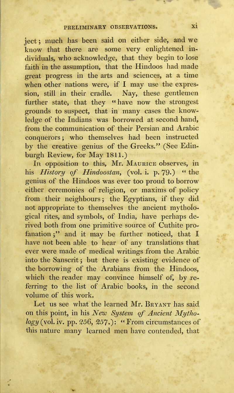 ject; much has been said on either side, and we know that there are some very enlightened in- dividuals, who acknowledge, that they begin to lose faith in the assumption, that the Hindoos had made great progress in the arts and sciences, at a time when other nations were, if I may use the expres- sion, still in their cradle. Nay, these gentlemen further state, that they have now the strongest grounds to suspect, that in many cases the know- ledge of the Indians was borrowed at second hand, from the communication of their Persian and Arabic conquerors; who themselves had been instructed by the creative genius of the Greeks. (See Edin- burgh Review, for May 1811.) In opposition to this, Mr. Maurice observes, in his History of Hindoostan, (vol. i. p. 79.)  the genius of the Hindoos was ever too proud to borrow either ceremonies of religion, or maxims of policy from their neighbours; the Egyptians, if they did not appropriate to themselves the ancient mytholo- gical rites, and symbols, of India, have perhaps de- rived both from one primitive source of Cuthite pro- fanation and it may be further noticed, that I have not been able to hear of any translations that ever were made of medical writings from the Arabic into the Sanscrit; but there is existing evidence of the borrowing of the Arabians from the Hindoos, which the reader may convince himself of, by re- ferring to the list of Arabic books, in the second volume of this work. Let us see what the learned Mr. Bryant has said on this point, in his New System of Ancient Mytho- logy (vol. iv. pp. 256, 257.)*- From circumstances of this nature many learned men have contended, that