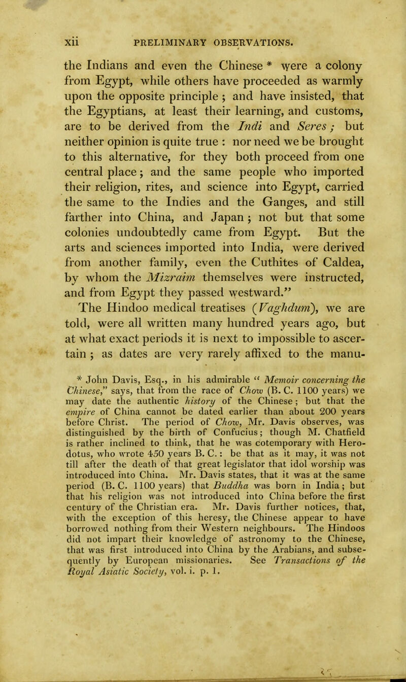 the Indians and even the Chinese * were a colony from Egypt, while others have proceeded as warmly upon the opposite principle ; and have insisted, that the Egyptians, at least their learning, and customs, are to be derived from the Indi and Seres; but neither opinion is quite true : nor need we be brought to this alternative, for they both proceed from one central place; and the same people who imported their religion, rites, and science into Egypt, carried the same to the Indies and the Ganges, and still farther into China, and Japan ; not but that some colonies undoubtedly came from Egypt. But the arts and sciences imported into India, were derived from another family, even the Cuthites of Caldea, bv whom the Mizraim themselves were instructed, and from Egypt they passed westward. The Hindoo medical treatises (Vaglidurn), we are told, were all written many hundred years ago, but at what exact periods it is next to impossible to ascer- tain ; as dates are very rarely affixed to the manu- * John Davis, Esq., in his admirable  Memoir concerning the Chinese, says, that from the race of Chow (B.C. 1100 years) we may date the authentic history of the Chinese; but that the empire of China cannot be dated earlier than about 200 years before Christ. The period of Chow, Mr. Davis observes, was distinguished by the birth of Confucius; though M. Chatfield is rather inclined to think, that he was cotemporary with Hero- dotus, who wrote 450 years B. C.: be that as it may, it was not till after the death of that great legislator that idol worship was introduced into China. Mr. Davis states, that it was at the same period (B.C. 1100 years) that Buddha was born in India; but that his religion was not introduced into China before the first century of the Christian era. Mr. Davis further notices, that, with the exception of this heresy, the Chinese appear to have borrowed nothing from their Western neighbours. The Hindoos did not impart their knowledge of astronomy to the Chinese, that was first introduced into China by the Arabians, and subse- quently by European missionaries. See Transactions of the Royal Asiatic Society, vol. i. p. 1.