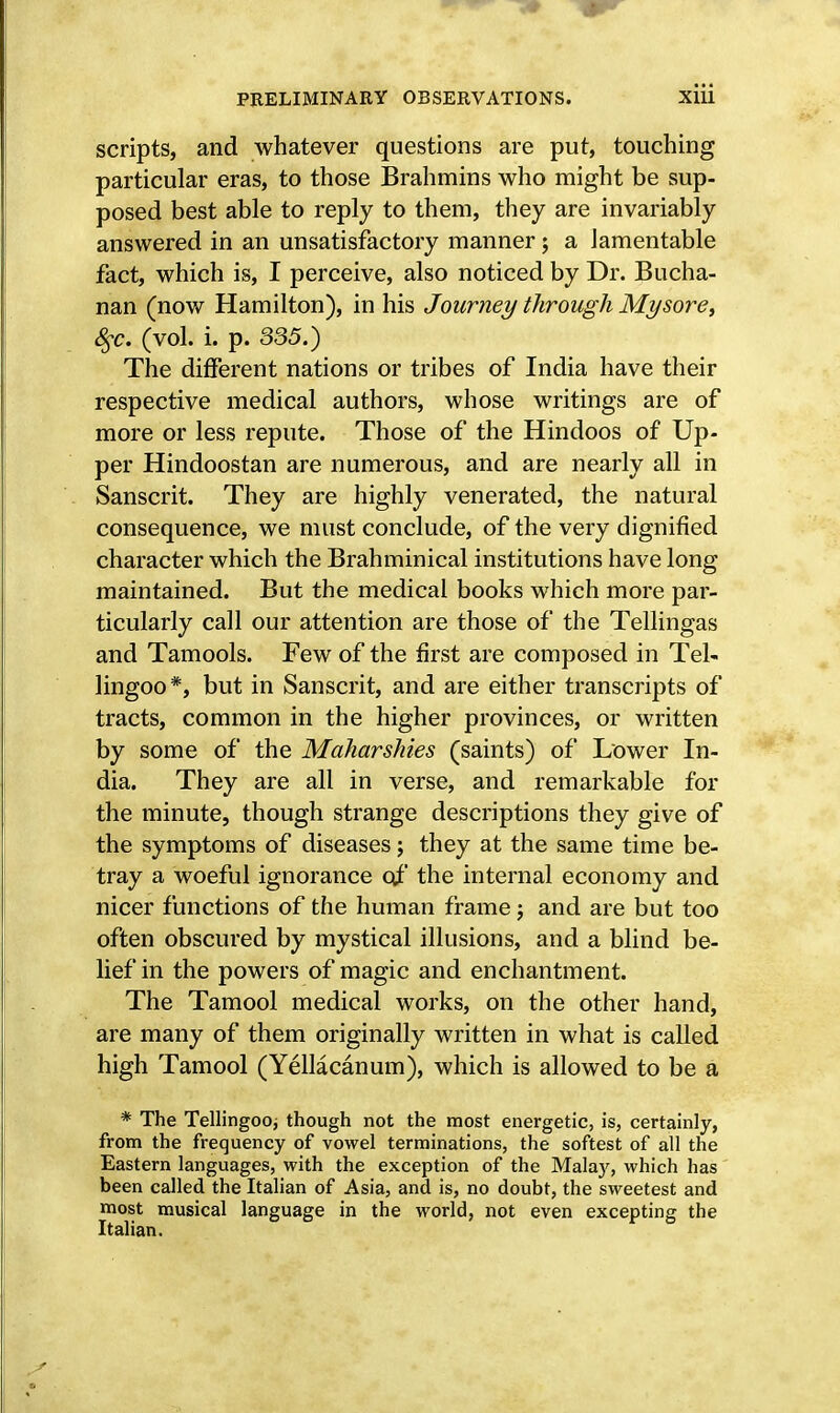 scripts, and whatever questions are put, touching particular eras, to those Brahmins who might be sup- posed best able to reply to them, they are invariably answered in an unsatisfactory manner ; a lamentable fact, which is, I perceive, also noticed by Dr. Bucha- nan (now Hamilton), in his Journey through Mysore, %c. (vol. i. p. 335.) The different nations or tribes of India have their respective medical authors, whose writings are of more or less repute. Those of the Hindoos of Up- per Hindoostan are numerous, and are nearly all in Sanscrit. They are highly venerated, the natural consequence, we must conclude, of the very dignified character which the Brahminical institutions have long maintained. But the medical books which more par- ticularly call our attention are those of the Tellingas and Tamools. Few of the first are composed in Tel- lingoo*, but in Sanscrit, and are either transcripts of tracts, common in the higher provinces, or written by some of the Maharshies (saints) of Lower In- dia. They are all in verse, and remarkable for the minute, though strange descriptions they give of the symptoms of diseases; they at the same time be- tray a woeful ignorance of the internal economy and nicer functions of the human frame; and are but too often obscured by mystical illusions, and a blind be- lief in the powers of magic and enchantment. The Tamool medical works, on the other hand, are many of them originally written in what is called high Tamool (Yellacanum), which is allowed to be a * The Tellingoo; though not the most energetic, is, certainly, from the frequency of vowel terminations, the softest of all the Eastern languages, with the exception of the Malay, which has been called the Italian of Asia, and is, no doubt, the sweetest and most musical language in the world, not even excepting the Italian.