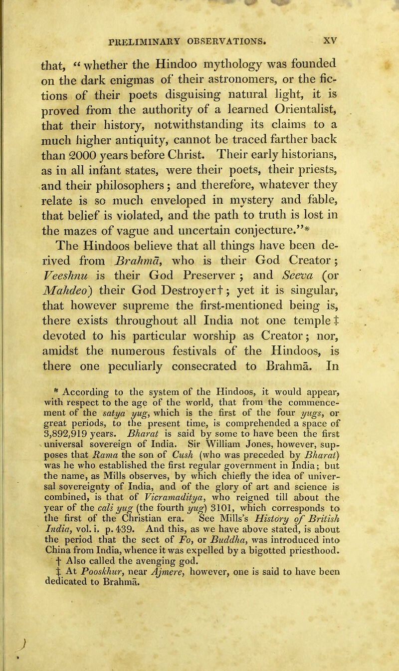 that,  whether the Hindoo mythology was founded on the dark enigmas of their astronomers, or the fic- tions of their poets disguising natural light, it is proved from the authority of a learned Orientalist, that their history, notwithstanding its claims to a much higher antiquity, cannot be traced farther back than 2000 years before Christ. Their early historians, as in all infant states, were their poets, their priests, and their philosophers ; and therefore, whatever they relate is so much enveloped in mystery and fable, that belief is violated, and the path to truth is lost in the mazes of vague and uncertain conjecture.* The Hindoos believe that all things have been de- rived from Brahma, who is their God Creator; Veeshnu is their God Preserver ; and Seeva (or Mahdeo) their God Destroy ert; yet it is singular, that however supreme the first-mentioned being is, there exists throughout all India not one templet devoted to his particular worship as Creator; nor, amidst the numerous festivals of the Hindoos, is there one peculiarly consecrated to Brahma. In * According to the system of the Hindoos, it would appear, with respect to the age of the world, that from the commence- ment of the satya yug, which is the first of the four yugs, or great periods, to the present time, is comprehended a space of 3,892,919 years. Bharat is said by some to have been the first universal sovereign of India. Sir William Jones, however, sup- poses that Rama the son of Cush (who was preceded by Bharat) was he who established the first regular government in India; but the name, as Mills observes, by which chiefly the idea of univer- sal sovereignty of India, and of the glory of art and science is combined, is that of Vicramaditya, who reigned till about the year of the cali yug (the fourth yug) 3101, which corresponds to the first of the Christian era. See Mills's History of British India, vol. i. p. 439. And this, as we have above stated, is about the period that the sect of Fo, or Buddha, was introduced into China from India, whence it was expelled by a bigotted priesthood. f Also called the avenging god. % At Pooskhur, near Ajmere, however, one is said to have been dedicated to Brahma.
