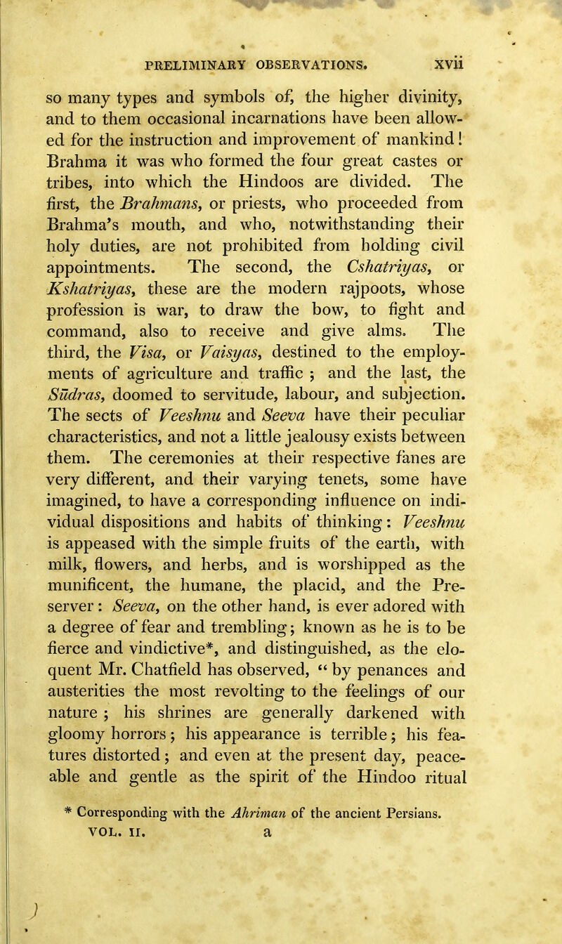 so many types and symbols of, the higher divinity, and to them occasional incarnations have been allow- ed for the instruction and improvement of mankind! Brahma it was who formed the four great castes or tribes, into which the Hindoos are divided. The first, the Brahmans, or priests, who proceeded from Brahma's mouth, and who, notwithstanding their holy duties, are not prohibited from holding civil appointments. The second, the Cshatriyas, or Kshatriyas, these are the modern rajpoots, whose profession is war, to draw the bow, to fight and command, also to receive and give alms. The third, the Visa, or Vaisyas, destined to the employ- ments of agriculture and traffic ; and the last, the Sudras, doomed to servitude, labour, and subjection. The sects of Veeshnu and Seeva have their peculiar characteristics, and not a little jealousy exists between them. The ceremonies at their respective fanes are very different, and their varying tenets, some have imagined, to have a corresponding influence on indi- vidual dispositions and habits of thinking: Veeshnu is appeased with the simple fruits of the earth, with milk, flowers, and herbs, and is worshipped as the munificent, the humane, the placid, and the Pre- server : Seeva, on the other hand, is ever adored with a degree of fear and trembling; known as he is to be fierce and vindictive*, and distinguished, as the elo- quent Mr. Chatfield has observed,  by penances and austerities the most revolting to the feelings of our nature ; his shrines are generally darkened with gloomy horrors; his appearance is terrible; his fea- tures distorted; and even at the present day, peace- able and gentle as the spirit of the Hindoo ritual Corresponding with the Ahriman of the ancient Persians. vol. ii. a