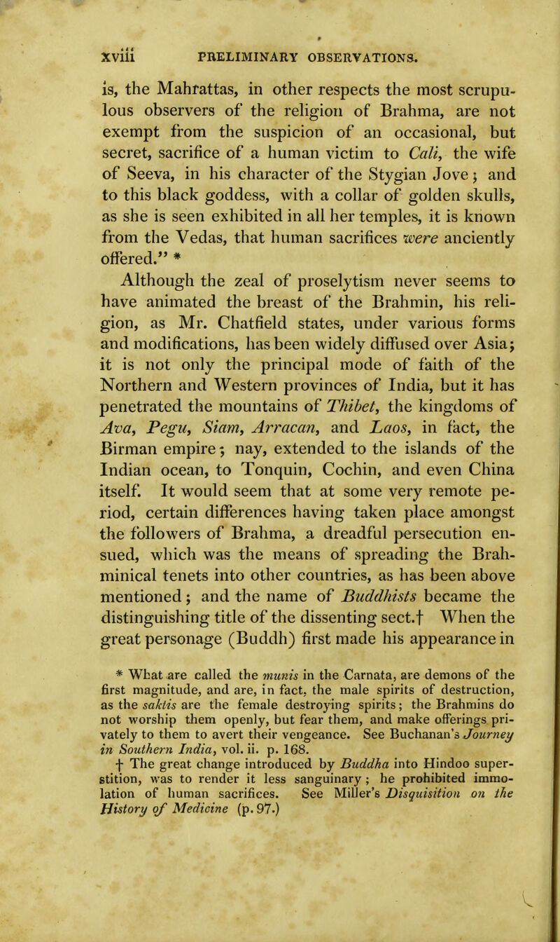 is, the Mahrattas, in other respects the most scrupu- lous observers of the religion of Brahma, are not exempt from the suspicion of an occasional, but secret, sacrifice of a human victim to Cali, the wife of Seeva, in his character of the Stygian Jove $ and to this black goddess, with a collar of golden skulls, as she is seen exhibited in all her temples, it is known from the Vedas, that human sacrifices were anciently offered. * Although the zeal of proselytism never seems to have animated the breast of the Brahmin, his reli- gion, as Mr. Chatfield states, under various forms and modifications, has been widely diffused over Asiaj it is not only the principal mode of faith of the Northern and Western provinces of India, but it has penetrated the mountains of Thibet, the kingdoms of Ava, Pegu, Siam, Arracan, and Laos, in fact, the Birman empire; nay, extended to the islands of the Indian ocean, to Tonquin, Cochin, and even China itself. It would seem that at some very remote pe- riod, certain differences having taken place amongst the followers of Brahma, a dreadful persecution en- sued, which was the means of spreading the Brah- minical tenets into other countries, as has been above mentioned ; and the name of Buddhists became the distinguishing title of the dissenting sect.f When the great personage (Buddh) first made his appearance in * What are called the munis in the Carnata, are demons of the first magnitude, and are, in fact, the male spirits of destruction, as the saktis are the female destroying spirits; the Brahmins do not worship them openly, but fear them, and make offerings pri- vately to them to avert their vengeance. See Buchanan's Journey in Southern India, vol. ii. p. 168. f The great change introduced by Buddha into Hindoo super- stition, was to render it less sanguinary ; he prohibited immo- lation of human sacrifices. See Miller's Disquisition on the History of Medicine (p. 97.)