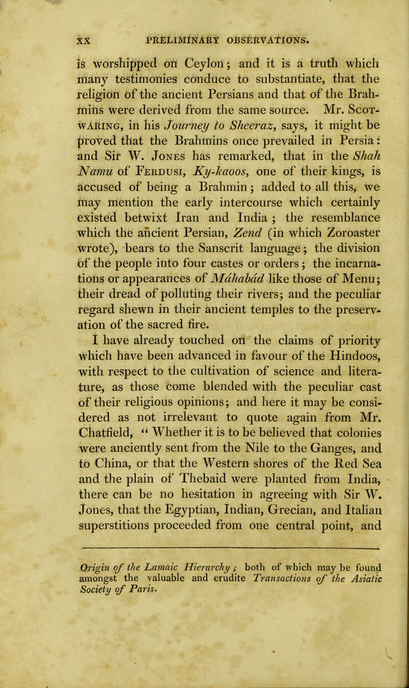 is worshipped on Ceylon; and it is a truth which many testimonies conduce to substantiate, that the religion of the ancient Persians and that of the Brah- mins were derived from the same source. Mr. Scot- waring, in his Journey to Sheeraz, says, it might be proved that the Brahmins once prevailed in Persia: and Sir W. Jones has remarked, that in the Shah Natnu of Ferdusi, Ky-kaoos, one of their kings, is accused of being a Brahmin; added to all this, we may mention the early intercourse which certainly existed betwixt Iran and India ; the resemblance which the ancient Persian, Zend (in which Zoroaster wrote), bears to the Sanscrit language; the division of the people into four castes or orders; the incarna- tions or appearances of Mdhabdd like those of Menu; their dread of polluting their rivers; and the peculiar regard shewn in their ancient temples to the preserv- ation of the sacred fire. I have already touched on the claims of priority which have been advanced in favour of the Hindoos, with respect to the cultivation of science and litera- ture, as those come blended with the peculiar cast of their religious opinions; and here it may be consi- dered as not irrelevant to quote again from Mr. Chatfield,  Whether it is to be believed that colonies were anciently sent from the Nile to the Ganges, and to China, or that the Western shores of the Red Sea and the plain of Thebaid were planted from India, there can be no hesitation in agreeing with Sir W. Jones, that the Egyptian, Indian, Grecian, and Italian superstitions proceeded from one central point, and Origin of the Lamaic Hierarchy ; both of which may be found amongst the valuable and erudite Transactions of the Asiatic Society of Paris-