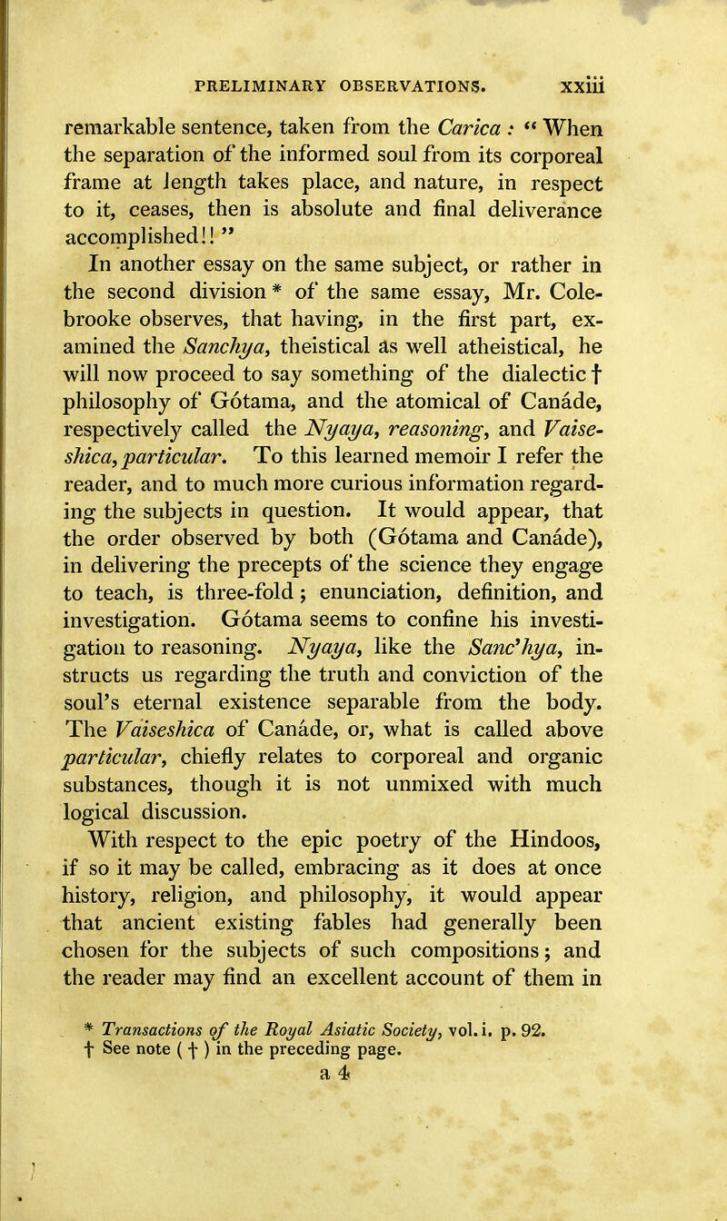 remarkable sentence, taken from the Carica :  When the separation of the informed soul from its corporeal frame at length takes place, and nature, in respect to it, ceases, then is absolute and final deliverance accomplished!!  In another essay on the same subject, or rather in the second division * of the same essay, Mr. Cole- brooke observes, that having, in the first part, ex- amined the Sanchya, theistical as well atheistical, he will now proceed to say something of the dialectic f philosophy of Gotama, and the atomical of Canade, respectively called the Nyaya, reasoning, and Vaise- shica, particular. To this learned memoir I refer the reader, and to much more curious information regard- ing the subjects in question. It would appear, that the order observed by both (Gotama and Canade), in delivering the precepts of the science they engage to teach, is three-fold; enunciation, definition, and investigation. Gotama seems to confine his investi- gation to reasoning. Nyaya, like the Sanc'hya, in- structs us regarding the truth and conviction of the soul's eternal existence separable from the body. The Vaiseshica of Canade, or, what is called above particular, chiefly relates to corporeal and organic substances, though it is not unmixed with much logical discussion. With respect to the epic poetry of the Hindoos, if so it may be called, embracing as it does at once history, religion, and philosophy, it would appear that ancient existing fables had generally been chosen for the subjects of such compositions; and the reader may find an excellent account of them in * Transactions of the Royal Asiatic Society, vol.i. p. 92. f See note ( f ) in the preceding page. a 4f