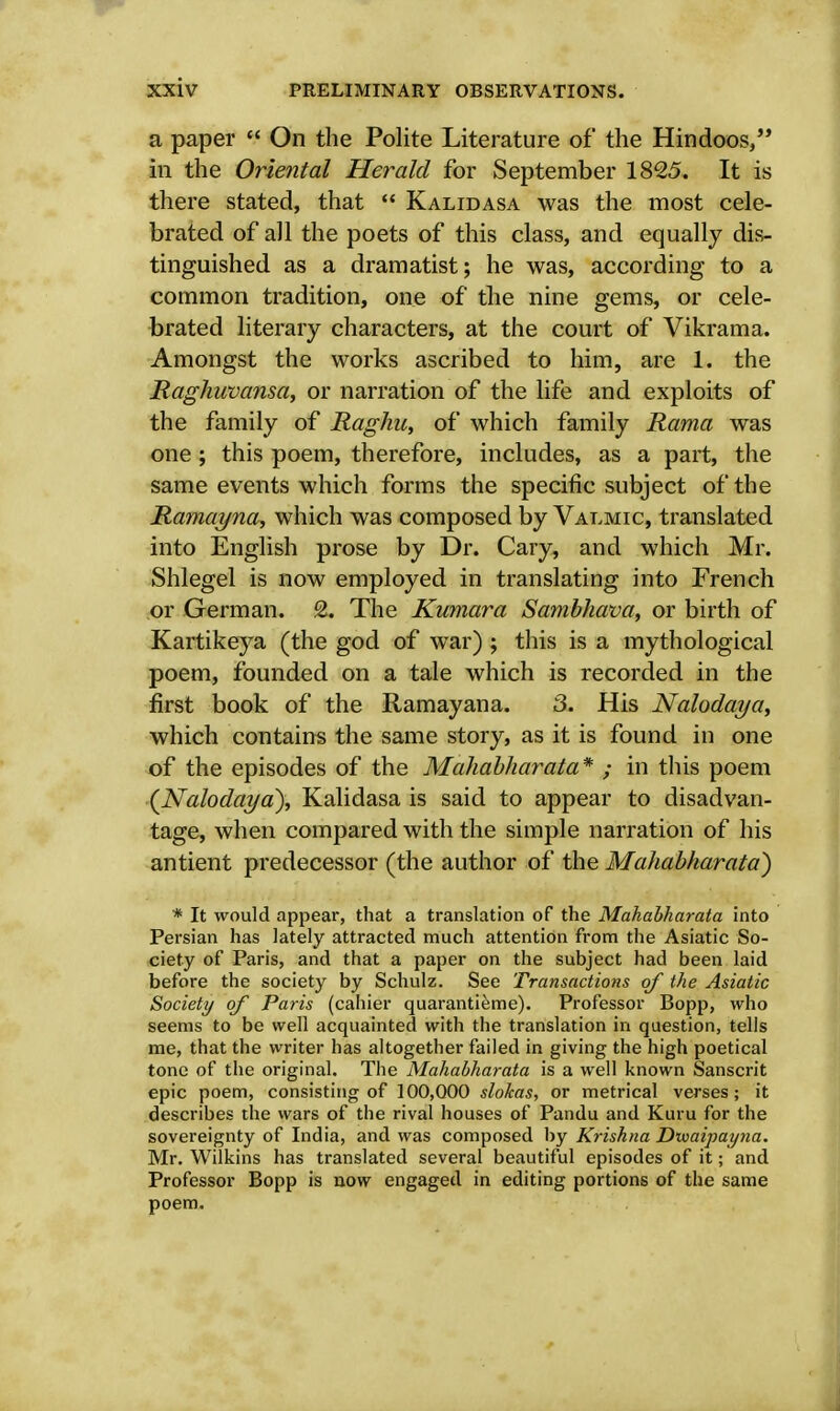 a paper  On the Polite Literature of the Hindoos/* in the Oriental Herald for September 1825. It is there stated, that  Kalidasa was the most cele- brated of all the poets of this class, and equally dis- tinguished as a dramatist; he was, according to a common tradition, one of the nine gems, or cele- brated literary characters, at the court of Vikrama. Amongst the works ascribed to him, are L the Raghiwansa, or narration of the life and exploits of the family of Raghu, of which family Rama was one ; this poem, therefore, includes, as a part, the same events which forms the specific subject of the Ramayna, which was composed by Valmic, translated into English prose by Dr. Cary, and which Mr. Shlegel is now employed in translating into French or German. 2. The Kumara Sambhava, or birth of Kartikeya (the god of war) ; this is a mythological poem, founded on a tale which is recorded in the first book of the Ramayana. 3. His Nalodaya, which contains the same story, as it is found in one of the episodes of the Mahabharata* ; in this poem (Nalodaya), Kalidasa is said to appear to disadvan- tage, when compared with the simple narration of his antient predecessor (the author of the Mahabharata) * It would appear, that a translation of the Mahabharata into Persian has lately attracted much attention from the Asiatic So- ciety of Paris, and that a paper on the subject had been laid before the society by Schulz. See Transactions of the Asiatic Society of Paris (cahier quarantieme). Professor Bopp, who seems to be well acquainted with the translation in question, tells me, that the writer has altogether failed in giving the high poetical tone of the original. The Mahabharata is a well known Sanscrit epic poem, consisting of 100,000 slokas, or metrical verses; it describes the wars of the rival houses of Pandu and Kuru for the sovereignty of India, and was composed by Krishna Dixaipayna. Mr. Wilkins has translated several beautiful episodes of it; and Professor Bopp is now engaged in editing portions of the same poem.