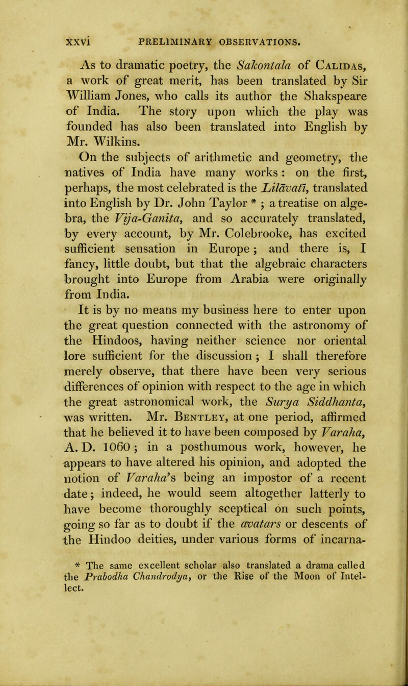As to dramatic poetry, the Sakontala of Calidas, a work of great merit, has been translated by Sir William Jones, who calls its author the Shakspeare of India. The story upon which the play was founded has also been translated into English by Mr. Wilkins. On the subjects of arithmetic and geometry, the natives of India have many works : on the first, perhaps, the most celebrated is the Lilavati, translated into English by Dr. John Taylor * ; a treatise on alge- bra, the Vija-Ganita, and so accurately translated, by every account, by Mr. Colebrooke, has excited sufficient sensation in Europe; and there is, I fancy, little doubt, but that the algebraic characters brought into Europe from Arabia were originally from India. It is by no means my business here to enter upon the great question connected with the astronomy of the Hindoos, having neither science nor oriental lore sufficient for the discussion ; I shall therefore merely observe, that there have been very serious differences of opinion with respect to the age in which the great astronomical work, the Surya Sidclhanta, was written. Mr. Bentley, at one period, affirmed that he believed it to have been composed by Varaha, A. D. 1060; in a posthumous work, however, he appears to have altered his opinion, and adopted the notion of Varaha's, being an impostor of a recent date; indeed, he would seem altogether latterly to have become thoroughly sceptical on such points, going so far as to doubt if the avatars or descents of the Hindoo deities, under various forms of incarna- * The same excellent scholar also translated a drama called the Prabodha Chandrodya, or the Rise of the Moon of Intel- lect.
