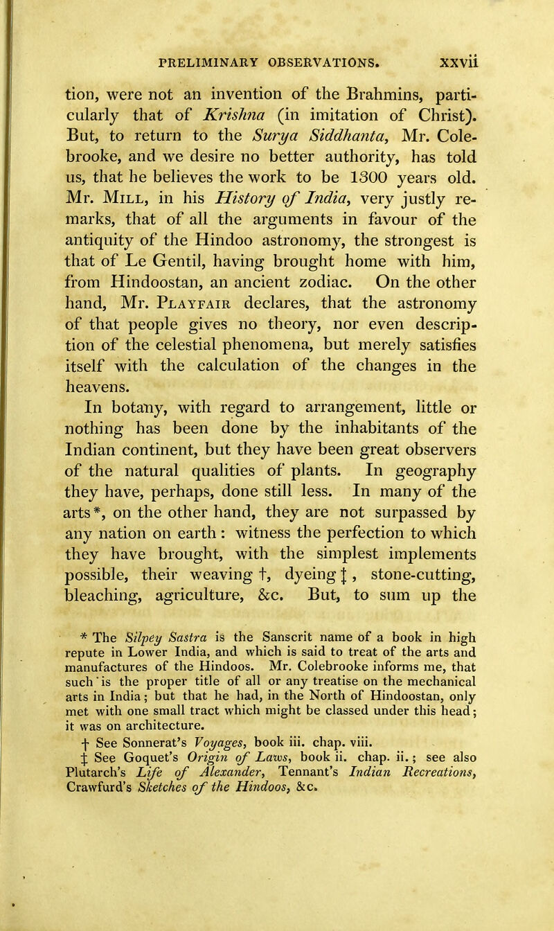 tion, were not an invention of the Brahmins, parti- cularly that of Krishna (in imitation of Christ). But, to return to the Surya Siddhanta, Mr. Cole- brooke, and we desire no better authority, has told us, that he believes the work to be 1300 years old. Mr. Mill, in his History of India, very justly re- marks, that of all the arguments in favour of the antiquity of the Hindoo astronomy, the strongest is that of Le Gentil, having brought home with him, from Hindoostan, an ancient zodiac. On the other hand, Mr. Playfair declares, that the astronomy of that people gives no theory, nor even descrip- tion of the celestial phenomena, but merely satisfies itself with the calculation of the changes in the heavens. In botany, with regard to arrangement, little or nothing has been done by the inhabitants of the Indian continent, but they have been great observers of the natural qualities of plants. In geography they have, perhaps, done still less. In many of the arts *, on the other hand, they are not surpassed by any nation on earth : witness the perfection to which they have brought, with the simplest implements possible, their weaving t, dyeing J , stone-cutting, bleaching, agriculture, &c. But, to sum up the * The Silpey Sastra is the Sanscrit name of a book in high repute in Lower India, and which is said to treat of the arts and manufactures of the Hindoos. Mr. Colebrooke informs me, that such is the proper title of all or any treatise on the mechanical arts in India; but that he had, in the North of Hindoostan, only met with one small tract which might be classed under this head; it was on architecture. -j- See Sonnerat's Voyages, book iii. chap. viii. £ See Goquet's Origin of Laws, book ii. chap. ii.; see also Plutarch's Life of Alexander, Tennant's Indian Recreations, Crawfurd's Sketches of the Hindoos, &c.