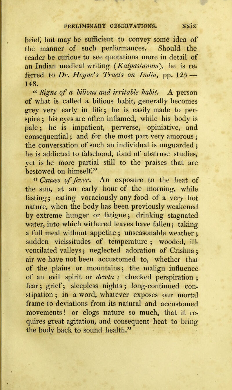 brief, but may be sufficient to convey some idea of the manner of such performances. Should the reader be curious to see quotations more in detail of an Indian medical writing (Kalpastanum), he is re- ferred to Dr. Heyne's Tracts on India, pp. 125 — 148.  Signs of a bilious and irritable habit. A person of what is called a bilious habit, generally becomes grey very early in life; he is easily made to per- spire ; his eyes are often inflamed, while his body is pale 5 he is impatient, perverse, opiniative, and consequential; and for the most part very amorous j the conversation of such an individual is unguarded; he is addicted to falsehood, fond of abstruse studies, yet is he more partial still to the praises that are bestowed on himself.'*  Causes of fever. An exposure to the heat of the sun, at an early hour of the morning, while fasting; eating voraciously any food of a very hot nature, when the body has been previously weakened by extreme hunger or fatigue j drinking stagnated water, into which withered leaves have fallen; taking a full meal without appetite ; unseasonable weather ; sudden vicissitudes of temperature ; wooded, ill- ventilated valleys; neglected adoration of Crishna; air we have not been accustomed to, whether that of the plains or mountains; the malign influence of an evil spirit or dewta ; checked perspiration ; fear; grief; sleepless nights ; long-continued con- stipation ; in a word, whatever exposes our mortal frame to deviations from its natural and accustomed movements! or clogs nature so much, that it re- quires great agitation, and consequent heat to bring the body back to sound health.