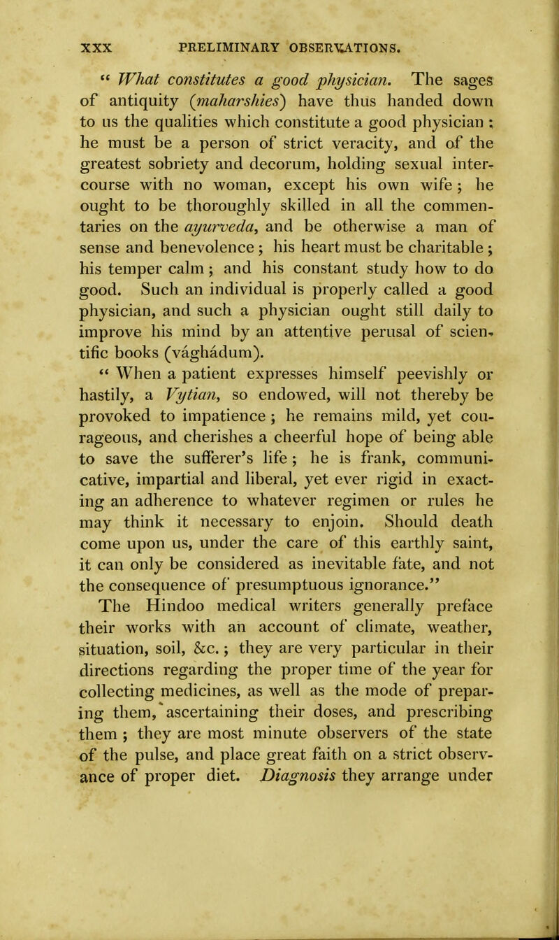  What constitutes a good physician. The sages of antiquity (maharshies) have thus handed down to us the qualities which constitute a good physician ; he must be a person of strict veracity, and of the greatest sobriety and decorum, holding sexual inter- course with no woman, except his own wife; he ought to be thoroughly skilled in all the commen- taries on the ayurveda, and be otherwise a man of sense and benevolence ; his heart must be charitable ; his temper calm; and his constant study how to do good. Such an individual is properly called a good physician, and such a physician ought still daily to improve his mind by an attentive perusal of scien- tific books (vaghadum).  When a patient expresses himself peevishly or hastily, a Vytian, so endowed, will not thereby be provoked to impatience ; he remains mild, yet cou- rageous, and cherishes a cheerful hope of being able to save the sufferer's life ; he is frank, communi- cative, impartial and liberal, yet ever rigid in exact- ing an adherence to whatever regimen or rules he may think it necessary to enjoin. Should death come upon us, under the care of this earthly saint, it can only be considered as inevitable fate, and not the consequence of presumptuous ignorance. The Hindoo medical writers generally preface their works with an account of climate, weather, situation, soil, &c.; they are very particular in their directions regarding the proper time of the year for collecting medicines, as well as the mode of prepar- ing them, ascertaining their doses, and prescribing them ; they are most minute observers of the state of the pulse, and place great faith on a strict observ- ance of proper diet. Diagnosis they arrange under