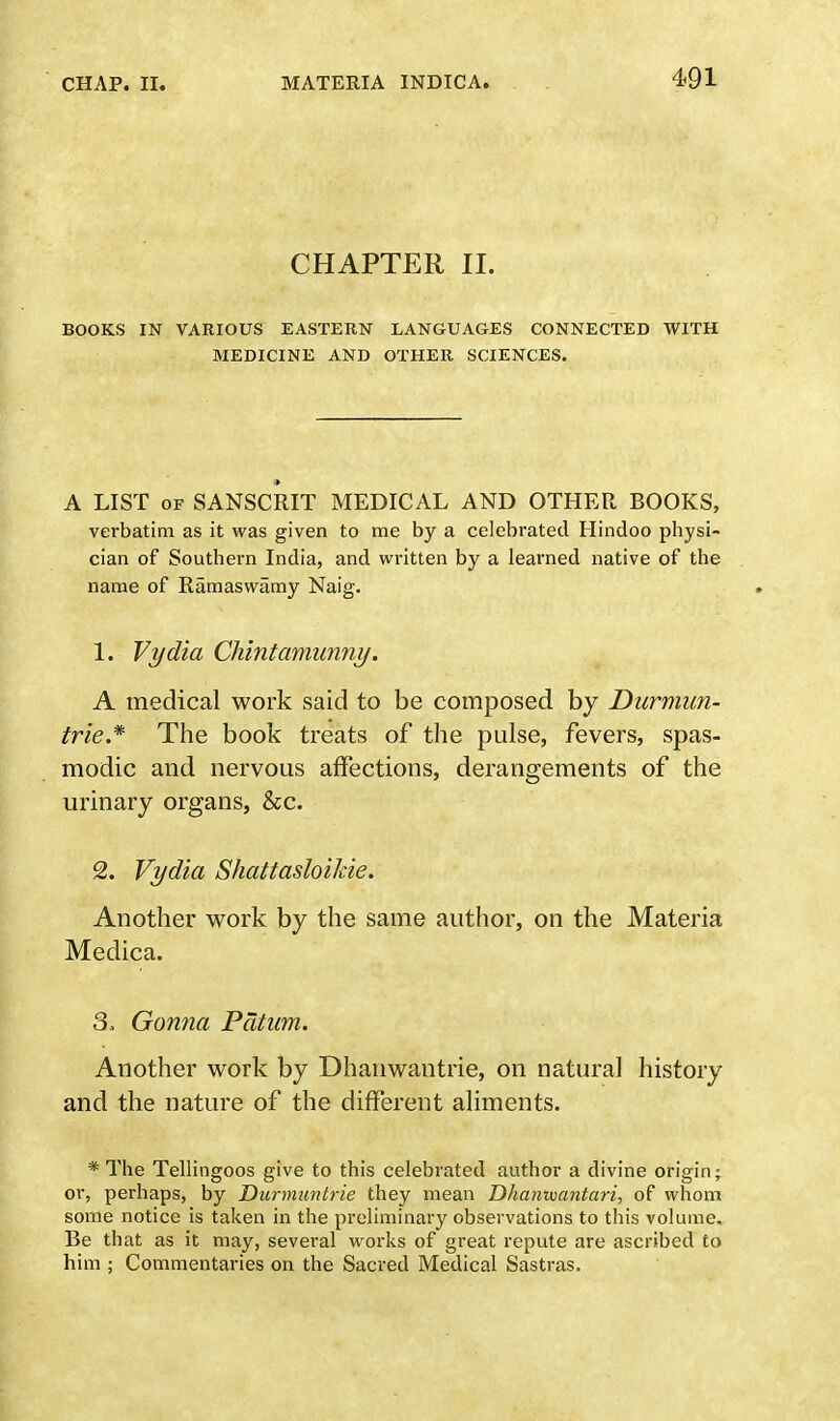 CHAPTER II. BOOKS IN VARIOUS EASTERN LANGUAGES CONNECTED WITH MEDICINE AND OTHER SCIENCES. A LIST of SANSCRIT MEDICAL AND OTHER BOOKS, verbatim as it was given to me by a celebrated Hindoo physi- cian of Southern India, and written by a learned native of the name of Ramaswamy Naig. 1. Vydia Chintamunny. A medical work said to be composed by Durmitn- trie* The book treats of the pulse, fevers, spas- modic and nervous affections, derangements of the urinary organs, &c. 2. Vydia Shattasloilcie. Another work by the same author, on the Materia Medica. 3. Gonna Pcitam. Another work by Dhanwantrie, on natural history and the nature of the different aliments. * The Tellingoos give to this celebrated author a divine origin; or, perhaps, by Durmuntrie they mean Dhanwantari, of whom some notice is taken in the preliminary observations to this volume. Be that as it may, several works of great repute are ascribed to him ; Commentaries on the Sacred Medical Sastras.
