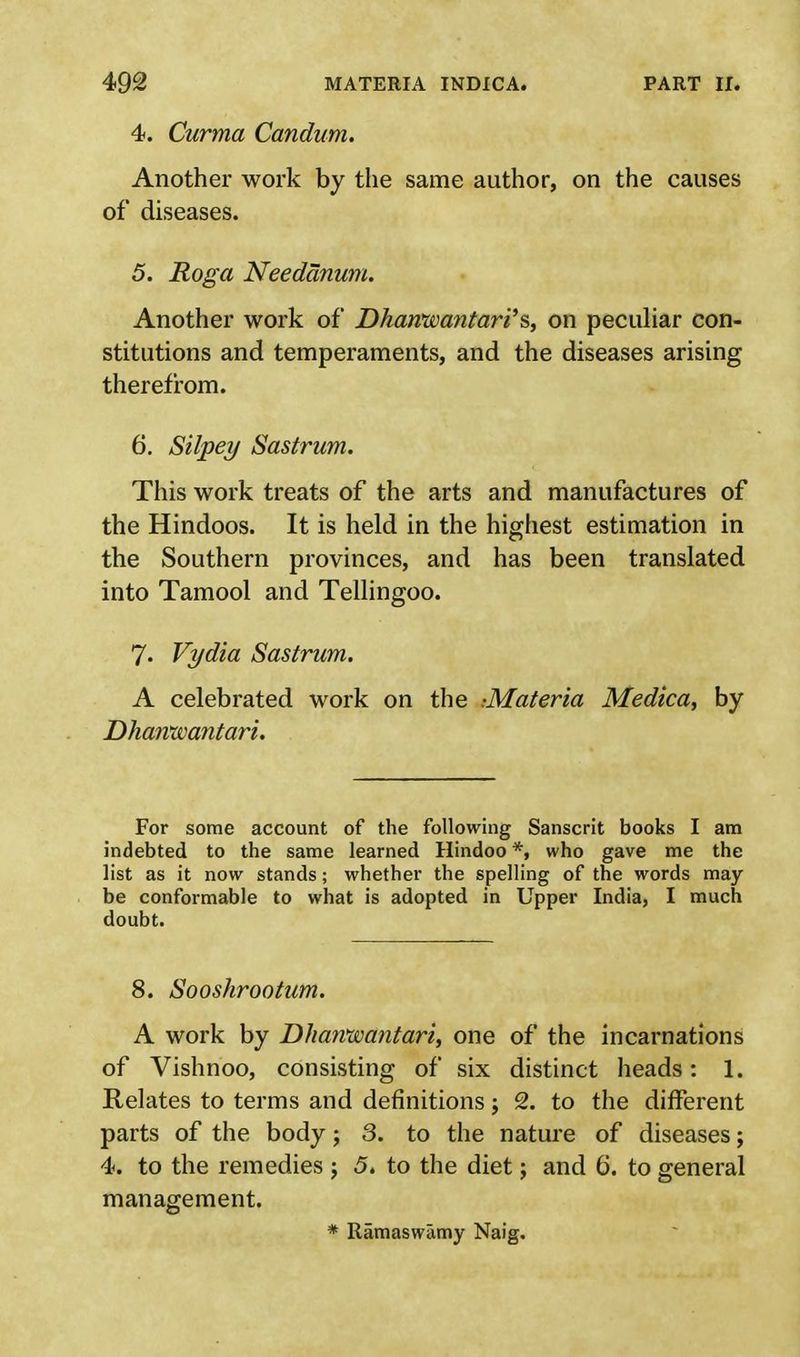 4. Curma Candum. Another work by the same author, on the causes of diseases. 5. Roga Needanum. Another work of Dharvwantari'$, on peculiar con- stitutions and temperaments, and the diseases arising therefrom. 6. Silpey Sastrum. This work treats of the arts and manufactures of the Hindoos. It is held in the highest estimation in the Southern provinces, and has been translated into Tamool and Tellingoo. 7« Vydia Sastrum. A celebrated work on the ^Materia Medica, by Dharvwantari. For some account of the following Sanscrit books I am indebted to the same learned Hindoo *, who gave me the list as it now stands; whether the spelling of the words may be conformable to what is adopted in Upper India, I much doubt. 8. Sooshrootum. A work by Dharvwantari, one of the incarnations of Vishnoo, consisting of six distinct heads: 1. Relates to terms and definitions; 2. to the different parts of the body; 3. to the nature of diseases; 4. to the remedies j 5. to the diet; and 6. to general management. * Ramaswamy Naig.