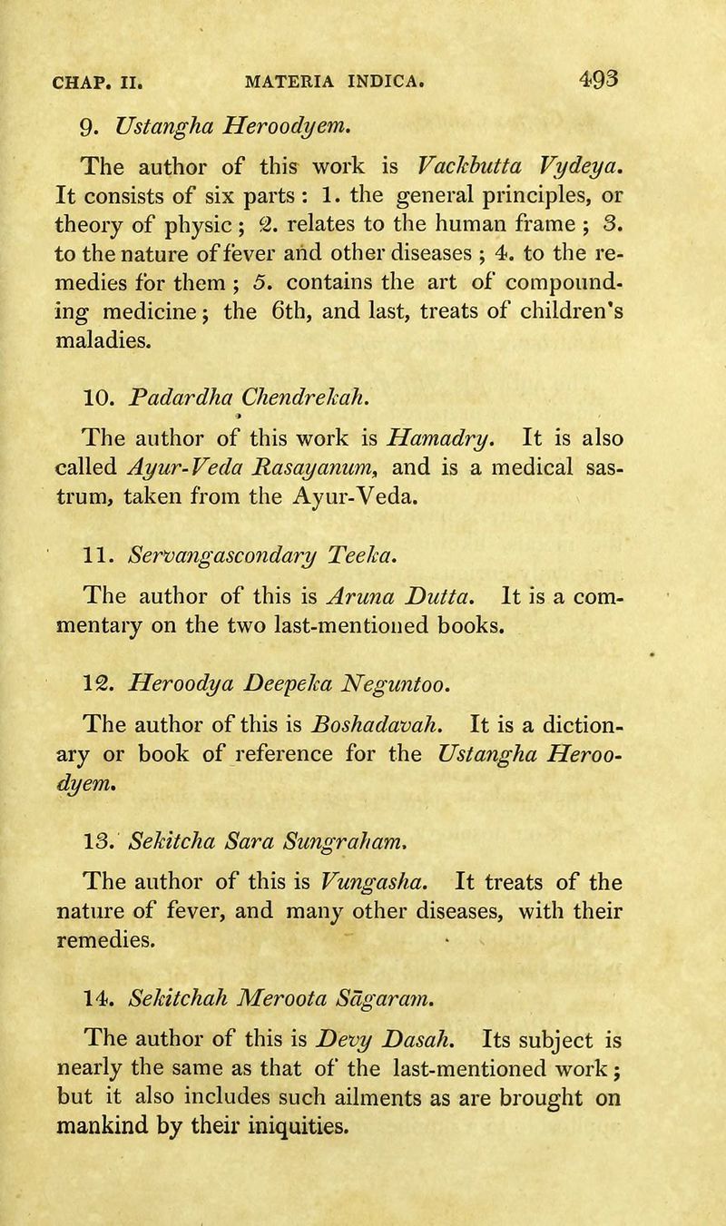 9. Ustangha Heroodyem. The author of this work is Vackbutta Vydeya. It consists of six parts : 1. the general principles, or theory of physic; 2. relates to the human frame ; 3. to the nature of fever arid other diseases ; 4. to the re- medies for them ; 5. contains the art of compound- ing medicine; the 6th, and last, treats of children's maladies. 10. Padardha Chendrekah. The author of this work is Hamadry. It is also called Ayur-Veda Rasayanum, and is a medical sas- trum, taken from the Ayur-Veda. 11. Servangascondary Teelca. The author of this is Aruna Dutta. It is a com- mentary on the two last-mentioned books. 12. Heroodya Deepelca Neguntoo. The author of this is Boshadavah. It is a diction- ary or book of reference for the Ustangha Heroo- dyem. 13. Sekitcha Sara Sungraham, The author of this is Vungasha. It treats of the nature of fever, and many other diseases, with their remedies. 14. Sekitchah Meroota Sagaram. The author of this is Devy Dasah. Its subject is nearly the same as that of the last-mentioned work j but it also includes such ailments as are brought on mankind by their iniquities.