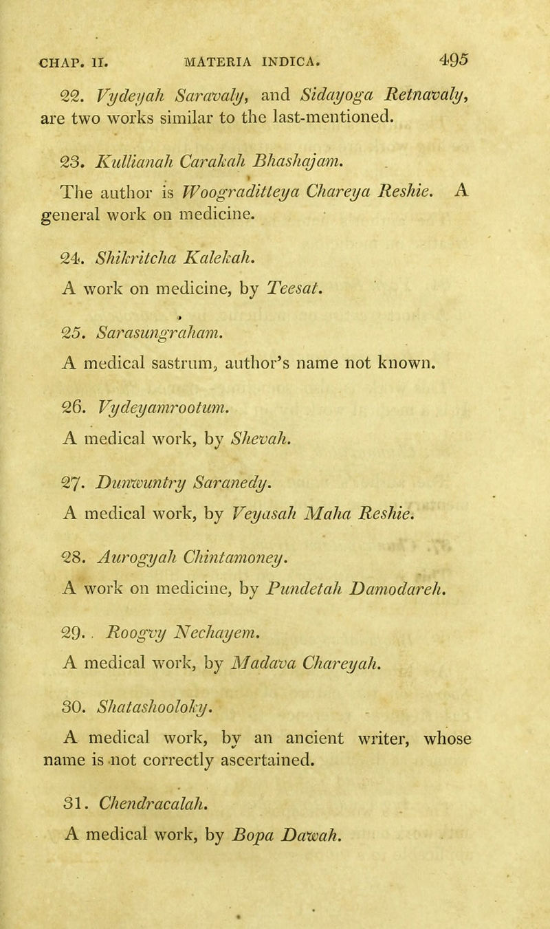 22. Vydeyah Saravaly, and Sidayoga Retnavaly, are two works similar to the last-mentioned. 23. Kullianah Carakah Bhashajam. The author is Woograditteya Chareya Reshie. A general work on medicine. 24. Shikritcha Kalekah. A work on medicine, by Teesat. 25. Sarasungraham. A medical sastrum, author's name not known. 26. Vydeyamrootwn. A medical work, by Shevah. 27- Dimxvuntry Saranedy. A medical work, by Veyasah Malta Reshie. 28. Aurogyah Chintamoney. A work on medicine, by Pundetah Damodareh. 29. ■ Roogvy Nechayem. A medical work, by Madava Chareyah. 30. Shatashooloky. A medical work, by an ancient writer, whose name is not correctly ascertained. 31. Chendracalah. A medical work, by Bopa Daxvah.