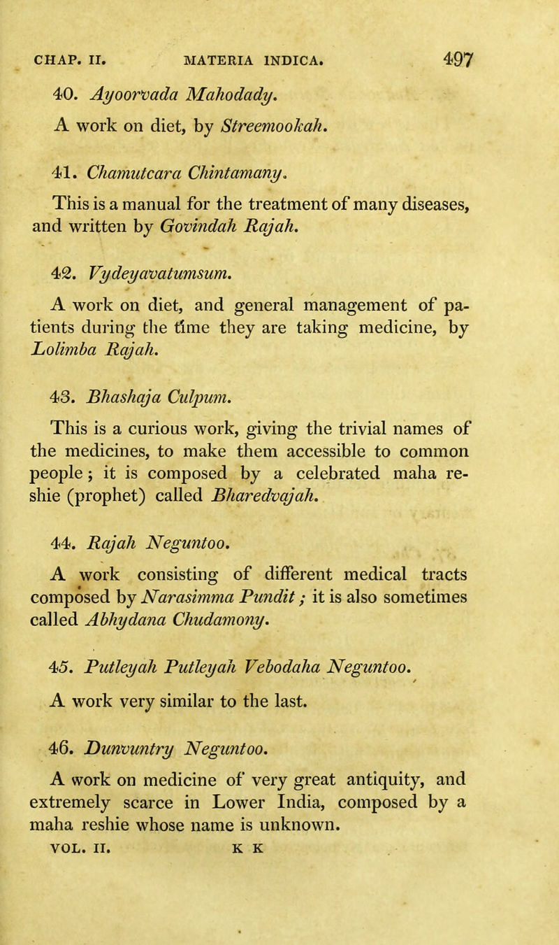 40. Ayoorvada Mahodady. A work on diet, by Streemookah. 41. Chamutcara Chintamany. This is a manual for the treatment of many diseases, and written by Govindah Rajah. 42. Vydeyavatumsum. A work on diet, and general management of pa- tients during the time they are taking medicine, by Lolimba Rajah. 43. Bhashqja Culpum. This is a curious work, giving the trivial names of the medicines, to make them accessible to common people ; it is composed by a celebrated maha re- shie (prophet) called Bharedvqjah. 44. Rajah Neguntoo. A work consisting of different medical tracts composed by Narasimma Pundit; it is also sometimes called Abhydana Chudamony. 45. Putleyah Putleyah Vebodaha Neguntoo. A work very similar to the last. 46. Dunvuntry Neguntoo. A work on medicine of very great antiquity, and extremely scarce in Lower India, composed by a maha reshie whose name is unknown. VOL. II. K K