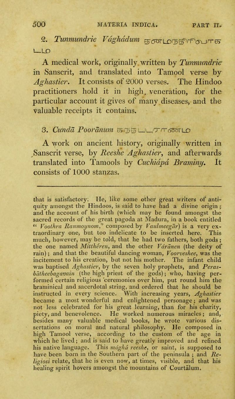 2. Tunmundrie Vdghddum g-^Lor^rf^jrre^ I LD A medical work, originally written by Tunmundrie in Sanscrit, and translated into Tamool verse by Aghastier. It consists of 2000 verses. The Hindoo practitioners hold it in high, veneration, for the particular account it gives of many diseases, and the valuable receipts it contains. 3. Cunda Pooranum 55*3(33 i_j!_/xnr6OTri_o A work on ancient history, originally written in Sanscrit verse, by Reeshe Aghastier, and afterwards translated into Tamools by Cuchidpd Braminy. It consists of 1000 stanzas. that is satisfactory. He, like some other great writers of anti- quity amongst the Hindoos, is said to have had a divine origin ; and the account of his birth (which may be found amongst the sacred records of the great pagoda at Madura, in a book entitled Voolhra Ranmoynom, composed by Vaulmeegar) is a very ex- traordinary one, but too indelicate to be inserted here. This much, however, may be told, that he had two fathers, both gods ; the one named Mittheren, and the other Vdranen (the deity of rain); and that the beautiful dancing woman, Voorveshee, was the incitement to his creation, but not his mother. The infant child was baptised Aghastier, by the seven holy prophets, and Peras- batheebagavain (the high priest of the gods); who, having per- formed certain religious 'ceremonies over him, put round him the hraminical and sacerdotal string, and ordered that he should be instructed in every science. With increasing years, Aghastier became a most wonderful and enlightened personage; and was not less celebrated for his great learning, than for his charity, piety, and benevolence. He worked numerous miracles; and, besides many valuable medical books, he wrote various dis- sertations on moral and natural philosophy. He composed in high Tamool verse, according to the custom of the age in which he lived; and is said to have greatly improved and refined his native language. This mdgha reeshe, or saint, is supposed to have been born in the Southern part of the peninsula ; and Re- ligiosi relate, that he is even now, at times, visible, and that his healing spirit hovers amongst the mountains of Courtalum.
