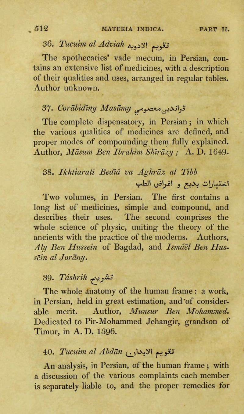36. Tucuim al Adviah ju^I j»->yu The apothecaries' vade mecum, in Persian, con- tains an extensive list of medicines, with a description of their qualities and uses, arranged in regular tables. Author unknown. 37- Corabidlny Masumy ^ytix^^&AjZ The complete dispensatory, in Persian; in which the various qualities of medicines are defined, and proper modes of compounding them fully explained. Author, Masam Ben Ibrahim Shtrdzy ; A. D. 1649. 38. Ikhtiarati Bedld va Aghraz al Tibb Two volumes, in Persian. The first contains a long list of medicines, simple and compound, and describes their uses. The second comprises the whole science of physic, uniting the theory of the ancients with the practice of the moderns. Authors, Aly Ben Hussein of Bagdad, and Ismdel Ben Hus- sein al Jorany. 39. Tdshrih ^ The whole anatomy of the human frame: a work, in Persian, held in great estimation, and of consider- able merit. Author, Munsur Ben Mohammed. Dedicated to Pir-Mohammed Jehangir, grandson of Timur, in A. D. 1396. 40. Tucuim al Abddn fiyti An analysis, in Persian, of the human frame; with a discussion of the various complaints each member is separately liable to, and the proper remedies for