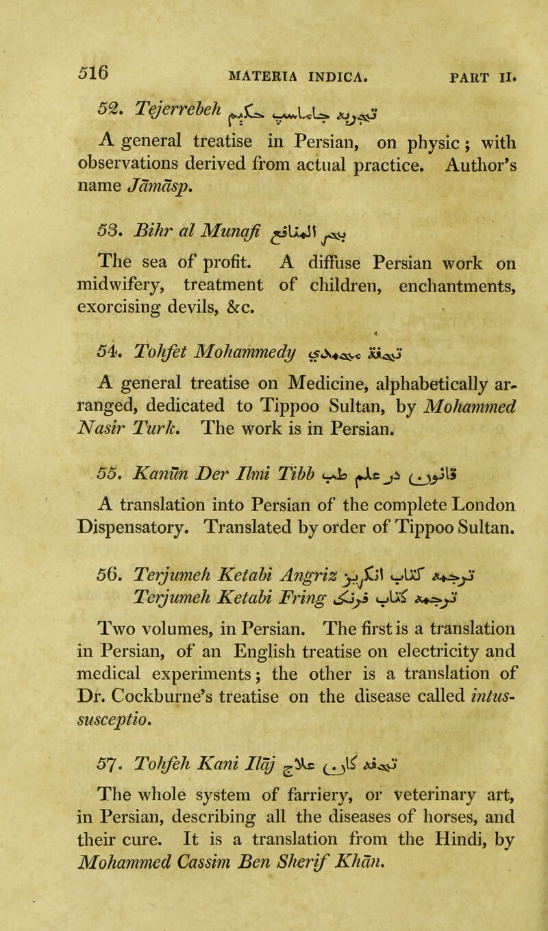 52. Tejerrebeh ^ ^UU a^S A general treatise in Persian, on physic; with observations derived from actual practice. Author's name Jamasp. 53. Bihr al Munqfi ^iU^JJ ^ The sea of profit. A diffuse Persian work on midwifery, treatment of children, enchantments, exorcising devils, &c. 54. Tohfet Mohammedy A general treatise on Medicine, alphabetically ar- ranged, dedicated to Tippoo Sultan, by Mohammed Nasir Turk. The work is in Persian. 55. Kaniin Der Ilmi Tibb oJs (jjp^ A translation into Persian of the complete London Dispensatory. Translated by order of Tippoo Sultan. 56. Terjumeh Ketabi Angriz v^ ***j-> Terjumeh Ketabi Fring <->M Two volumes, in Persian. The first is a translation in Persian, of an English treatise on electricity and medical experiments; the other is a translation of Dr. Cockburne's treatise on the disease called intus- susceptio. 57. Tokfeh Kani Ilqj ^ks. The whole system of farriery, or veterinary art, in Persian, describing all the diseases of horses, and their cure. It is a translation from the Hindi, by Mohammed Cassim Ben Sherif Khan.