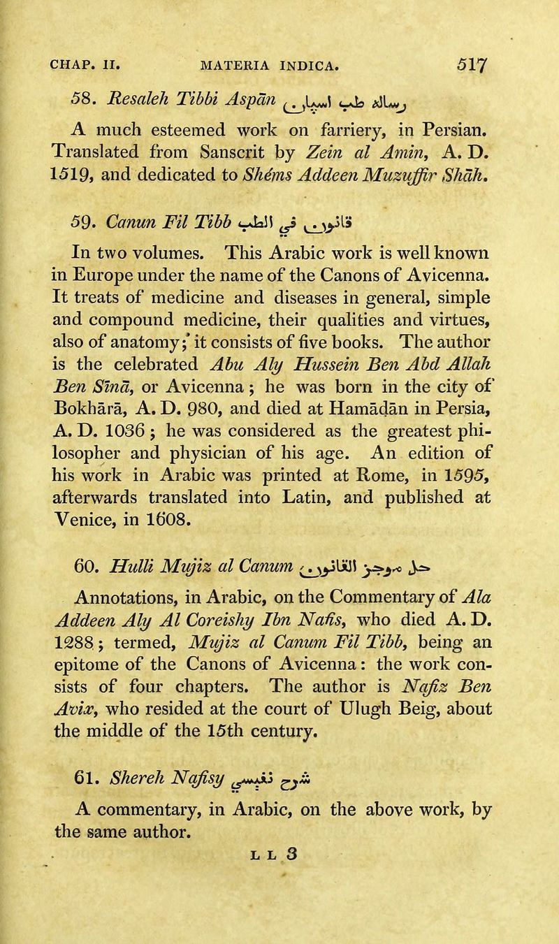 58. Resaleh Tibbi Aspan qJL*J aJU, A much esteemed work on farriery, in Persian. Translated from Sanscrit by Zein al Amin, A. D. 1519, and dedicated to She'ms Addeen Muzuffir Shah, 59. Canun Fil Tibb <-Ja\\ ^ In two volumes. This Arabic work is well known in Europe under the name of the Canons of Avicenna. It treats of medicine and diseases in general, simple and compound medicine, their qualities and virtues, also of anatomy;* it consists of five books. The author is the celebrated Abu Aly Hussein Ben Abd Allah Ben Sind, or Avicenna ; he was born in the city of Bokhara, A. D. 980, and died at Hamadan in Persia, A. D. 1036 ; he was considered as the greatest phi- losopher and physician of his age. An edition of his work in Arabic was printed at Rome, in 1595, afterwards translated into Latin, and published at Venice, in 16*08. 60. Hulli Mujiz al Canum Annotations, in Arabic, on the Commentary of Ala Addeen Aly Al Coreishy Ibn Natfs, who died A. D. 1288; termed, Mujiz al Canum Fil Tibb, being an epitome of the Canons of Avicenna: the work con- sists of four chapters. The author is Nqfiz Ben Avix, who resided at the court of Ulugh Beig, about the middle of the 15th century. 61. Shereh Nqfisy t5**A*j r}& A commentary, in Arabic, on the above work, by the same author.