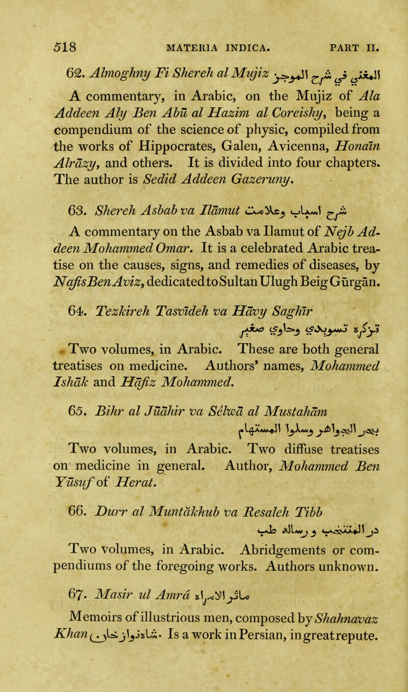 62. Almoghny Ft Shereh alMujiz J A commentary, in Arabic, on the Mujiz of Ala Addeen Aly Ben Abu al Hazim al Coreishy, being a compendium of the science of physic, compiled from the works of Hippocrates, Galen, Avicenna, Hondin Alrazy, and others. It is divided into four chapters. The author is Sedid Addeen Gazeruny. 63. Shereh Asbab va Ilamut C^*l&£3 <_A>*J ^^i. A commentary on the Asbab va Ilamut of Nejb Ad- deen Mohammed Omar. It is a celebrated Arabic trea- tise on the causes, signs, and remedies of diseases, by j^^5ew^^>,dedicatedtoSultanUlughBeigGurgan. 64. Tezhireh Tasvideh va Havy Saghlr Two volumes, in Arabic. These are both general treatises on medicine. Authors' names, Mohammed Ishak and Hqfiz Mohammed. 65. Bihr al Juahir va Seltsoa al Mustaham Two volumes, in Arabic. Two diffuse treatises on medicine in general. Author, Mohammed Ben Yusuf of Herat. 66. Durr al Muntdkhub va Resaleh Tibb Two volumes, in Arabic. Abridgements or com- pendiums of the foregoing works. Authors unknown. 67. Masir ul Amrd *1yL, Memoirs of illustrious men, composed by Shahnavaz Khan(jJaS.j\jjv\Jii. Is a work inPersian, in great repute.