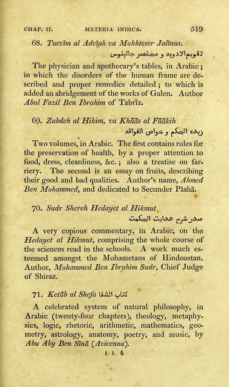 68. Tucvlm al Adviah va Mokhteser Jalinus. The physician and apothecary's tables, in Arabic; in which the disorders of the human frame are de- scribed and proper remedies detailed; to which is added an abridgement of the works of Galen. A uthor Abid Fazil Ben Ibrahim of Tabriz. 69. Zubdeh al Hikim, va Khuas al FuaJcih Two volumes, in Arabic. The first contains rules for the preservation of health, by a proper attention to food, dress, cleanliness, &c.; also a treatise on far- riery. The second is an essay on fruits, describing their good and bad qualities. Author's name, Ahmed Ben Mohammed, and dedicated to Secunder Pasha. 70. Sudr Shereh Hedayet al Hikmut A very copious commentary, in Arabic, on the Hedayet al Hikmut, comprising the whole course of the sciences read in the schools. A work much es- teemed amongst the Mohametans of Hindoostan. Author, Mohammed Ben Ibrahim Sudr, Chief Judge of Shiraz. 71. Ketab al Shefa \x£AS A celebrated system of natural philosophy, in Arabic (twenty-four chapters), theology, metaphy- sics, logic, rhetoric, arithmetic, mathematics, geo- metry, astrology, anatomy, poetry, and music, by Abu Aby Ben Slnd (Avicenna). l l 4>