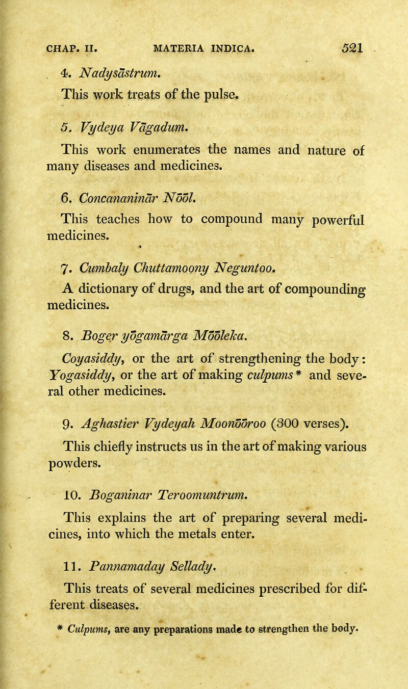 4. Nadysdstrum. This work treats of the pulse. 5. Vydeya Vdgadum. This work enumerates the names and nature of many diseases and medicines. 6. Concananinar Nodi. This teaches how to compound many powerful medicines. 7. Cumbaly Chuttamoony Neguntoo. A dictionary of drugs, and the art of compounding medicines. 8. Boger yogamarga Mooleka. Coyasiddy, or the art of strengthening the body: Yogasiddy, or the art of making culpums * and seve- ral other medicines. 9. Aghastier Vydeyah Moondoroo (300 verses). This chiefly instructs us in the art of making various powders. 10. Boganinar Teroomuntrum. This explains the art of preparing several medi- cines, into which the metals enter. 11. Pannamaday Sellady. This treats of several medicines prescribed for dif- ferent diseases. * Culpums, are any preparations made to strengthen the body.