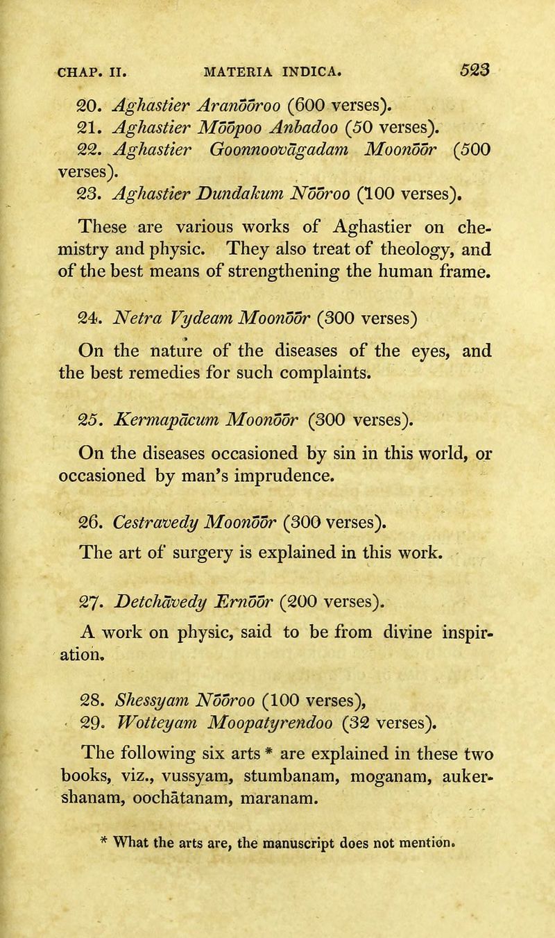 20. Aghastier Aranooroo (600 verses). 21. Aghastier Moopoo Anbadoo (50 verses). 22. Aghastier Goonnoovagadam Moonoor (500 verses). 23. Aghastier Dundakum Nooroo (100 verses). These are various works of Aghastier on che- mistry and physic. They also treat of theology, and of the best means of strengthening the human frame. 24. Netra Vydeam Moonoor (300 verses) On the nature of the diseases of the eyes, and the best remedies for such complaints. 25. Kermapacum Moonoor (300 verses). On the diseases occasioned by sin in this world, or occasioned by man's imprudence. 26. Cestravedy Moonoor (300 verses). The art of surgery is explained in this work. 27. Detchavedy Ernoor (200 verses). A work on physic, said to be from divine inspir- ation. 28. Shessyam Nooroo (100 verses), 29. Wotteyam Moopatyrendoo (32 verses). The following six arts * are explained in these two books, viz., vussyam, stumbanam, moganam, auker* shanam, oochatanam, maranam. * What the arts are, the manuscript does not mention.