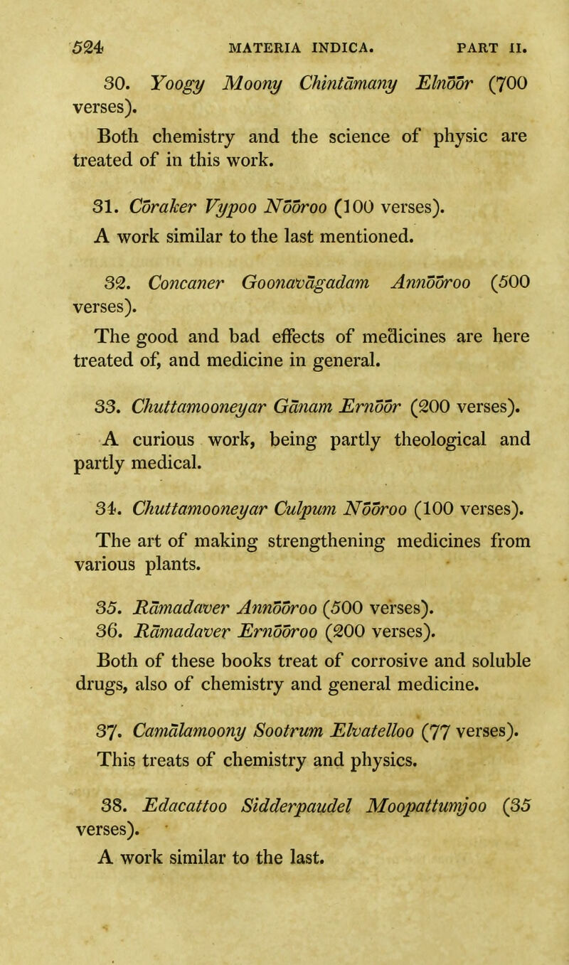 30. Yoogy Moony Chintamany Elnoor (700 verses). Both chemistry and the science of physic are treated of in this work. 31. Coraker Vypoo Nooroo (100 verses). A work similar to the last mentioned. 32. Concaner Goonavagadam Annooroo (500 verses). The good and bad effects of medicines are here treated of, and medicine in general. 33. Chuttamooneyar Gdnam Ernoor (200 verses). A curious work, being partly theological and partly medical. 34. Chuttamooneyar Culpum Nooroo (100 verses). The art of making strengthening medicines from various plants. 35. Ramadaver Annooroo (500 verses). 36. Ramadaver Ernooroo (200 verses). Both of these books treat of corrosive and soluble drugs, also of chemistry and general medicine. 37. Camalamoony Sootrum Elvatelloo (77 verses). This treats of chemistry and physics. 38. Edacattoo Sidderpaudel Moopattumjoo (35 verses). A work similar to the last.